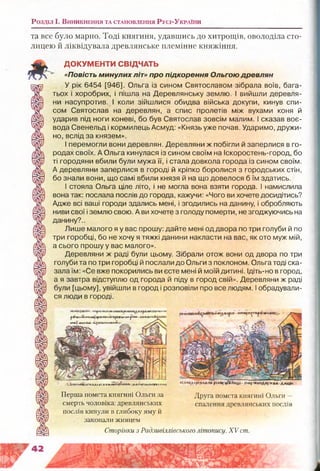 Розділ і . В и н и к н е н н я т а с т а н о в л е н н я Р у с і-У к р а їн и
та все було марно. Тоді княгиня, удавшись до хитрощів, оволоділа сто­
лицею й ліквідувала древлянське племінне княжіння.
ДОКУМЕНТИ СВІДЧАТЬ
«Повість минулих літ» про підкорення Ольгою древлян
У рік 6454 [946]. Ольга із сином Святославом зібрала воїв, бага­
тьох і хоробрих, і пішла на Деревлянську землю. І вийшли деревля­
ни насупротив. І коли зійшлися обидва війська докупи, кинув спи­
сом Святослав на деревлян, а спис пролетів між вухами коня й
ударив під ноги коневі, бо був Святослав зовсім малим. І сказав воє­
вода Свенельд і кормилець Асмуд: «Князь уже почав. Ударимо, дружи­
но, вслід за князем».
І перемогли вони деревлян. Деревляни ж побігли й заперлися в го­
родах своїх. А Ольга кинулася із сином своїм на Іскоростень-город, бо
ті городяни вбили були мужа її, і стала довкола города із сином своїм.
А деревляни заперлися в городі й кріпко боролися з городських стін,
бо знали вони, що самі вбили князя й на що довелося б їм здатись.
І стояла Ольга ціле літо, і не могла вона взяти города. І намислила
вона так: послала послів до города, кажучи: «Чого ви хочете досидітись?
Адже всі ваші городи здались мені, і згодились на данину, і обробляють
ниви свої і землю свою. А ви хочете з голоду померти, не згоджуючись на
данину?..
Лише малого я у вас прошу: дайте мені од двора по три голуби й по
три горобці, бо не хочу я тяжкі данини накласти на вас, як ото муж мій,
а сього прошу у вас малого».
Деревляни ж раді були цьому. Зібрали отож вони од двора по три
голуби та по три горобці й послали до Ольги з поклоном. Ольга тоді ска­
зала їм: «Се вже покорились ви есте мені й моїй дитині. Ідіть-но в город,
а я завтра відступлю од города й піду в город свій». Деревляни ж раді
були [цьому], увійшли в город і розповіли про все людям. І обрадували­
ся люди в городі.
НПфНКННШіШЛГЛР* Л * * і*ЯВ
^т&ш лбоп н а & ї'щ И одьиде р лн •та* а*-' і
рпнХ (декаде-«Цхг&!смв«А*а *-
н.іщкірвлг.тіккИгчЛтц.• ~Аяатїалґл КЖкві &Л1ЫЫ .лялціььиЫДО глетм
Перша помста княгині Ольги за
смерть чоловіка: древлянських
послів кинули в глибоку яму й
закопали живцем
Сторінки з Радзивіллівського літопису. XV ст
Друга помста княгині Ольги —
спалення древлянських послів
 