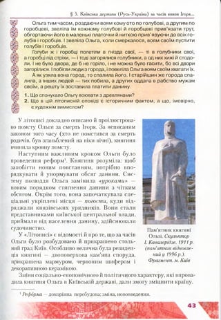 Ольга тим часом, роздаючи воям кому ото по голубові, а другим по
горобцеві, звеліла їм кожному голубові й горобцеві прив’язати трут,
обгортаючи його в маленькі платочки й ниткою прив’язуючи до всіх го­
лубів і горобців. І звеліла Ольга, коли смеркалося, воям своїм пустити
голубів і горобців.
Голуби ж і горобці полетіли в гнізда свої, — ті в голубники свої,
а горобці під стріхи, — і тоді загорялися голубники, а од них хижі й стодо­
ли. І не було двора, де б не горіло, і -не можна було гасити, бо всі двори
загорілися. І побігли люди з города, і повеліла Ольга воям своїм хватати їх.
А як узяла вона город, то спалила його. І старійшин же города спа­
лила, а інших людей — тих побила, а других оддала в рабство мужам
своїм, а решту їх зоставила платити данину.
1. Що спонукало Ольгу воювати з древлянами?
2. Що в цій літописній оповіді є історичним фактом, а що, імовірно,
є художнім вимислом?
§ 5. Київська держава (Русь-Україна) за часів князя Ігоря...
У літописі докладно описано й проілюстрова­
но помсту Ольги за смерть Ігоря. За неписаним
законом того часу (хто не помстився за смерть
родичів, був зганьблений на віки вічні), княгиня
вчинила кровну помсту.
Наступним важливим кроком Ольги було
проведення реформ1. Княгиня розуміла: щоб
запобігти новим повстанням, потрібно впо­
рядкувати й унормувати обсяг данини. Сис­
тему полюддя Ольга замінила «уроками» —
новим порядком стягнення данини з чітким
обсягом. Окрім того, вона започаткувала спе­
ціальні укріплені місця — погости, куди від­
ряджали князівських урядників. Вони стали
представниками київської центральної влади,
приймали від населення данину, здійснювали
судочинство.
У «Літописі» є відомості й про те, що за часів
Ольги було розбудовано й прикрашено столь­
ний град Київ. Особливо велична була резиден­
ція княгині — двоповерхова кам’яна споруда,
прикрашена мармуром, червоним шифером і
декоративною керамікою.
Зміни соціально-економічного й політичного характеру, які вирова
дила княгиня Ольга в Київській державі, дали змогу зміцнити країну.
Пам’ятник княгині
Ользі. Скульптор
І. Кавалерідзе. 1911 р.
(пам’ятник відновле­
ний у 1996р.).
Фрагмент, м. Київ
1Реформа —докорінна перебудова; зміна, нововведення.
 