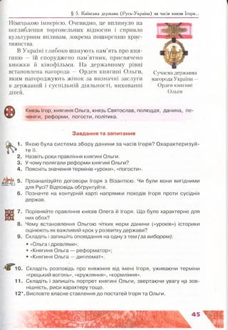 § 5. Київська держава (Русь-Україна) за часів князя Ігоря...
Німецькою імперією. Очевидно, це вплинуло на
поглиблення торговельних відносин і сприяло
культурним впливам, зокрема поширенню хрис­
тиянства.
В Україні глибоко шанують пам’ять про кня­
гиню — їй споруджено пам’ятник, присвячено
книжки й кінофільми. На державному рівні
встановлена нагорода — Орден княгині Ольги,
яким нагороджують жінок за визначні заслуги
в державній і суспільній діяльності, вихованні
дітей.
Сучасна державна
нагорода України —
Орден княгині
Ольги
Князь Ігор, княгиня Ольга, князь Святослав, полюддя, данина, пе­
ченіги, реформи, погости, політика.
Завдання та запитання
1. Якою була система збору данини за часів Ігоря? Охарактеризуй­
те її.
2. Назвіть роки правління княгині Ольги.
3. У чому полягали реформи княгині Ольги?
4. Поясніть значення термінів «уроки», «погости».
А 5. Проаналізуйте договори Ігоря з Візантією. Чи були вони вигідними
для Русі? Відповідь обґрунтуйте.
6. Позначте на контурній карті напрямки походів Ігоря проти сусідніх
держав.
7. Порівняйте правління князів Олега й Ігоря. Що було характерне для
них обох?
8. Чому встановлення Ольгою чітких норм данини («уроків») історики
оцінюють як важливий крок у розвитку держави?
9. Складіть і запишіть оповідання на одну з тем (за вибором):
• «Ольга і древляни»;
®«Княгиня Ольга — реформатор»;
• «Княгиня Ольга — дипломат».
10. Складіть розповідь про княжіння від імені Ігоря, уживаючи терміни
«грецький вогонь», «кружляння», «кормління».
11. Складіть і запишіть портрет княгині Ольги, звертаючи увагу на зов­
нішність, риси характеру тощо.
12*. Висловте власне ставлення до постатей Ігоря та Ольги.
1 І.4 . «
 
