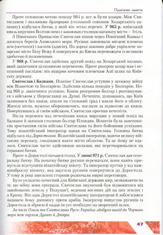 Практичне заняття
Проте головною метою походу 964 р. все ж були хозари. Між Свя­
тославом і волзькими булгарами (головний союзник Хозарського ка-
ганату) відбулася битва, у якій він легко переміг. У 965 р. київський
князь вирушив Волгою вниз і завоював столицю каганату місто —Ітіль.
З Північного Прикаспію Святослав пішов через Північний Кавказ і
досягнув берегів Азовського моря. Русини завоювали місцеві племена
ясів (осетинів) і касогів (адигів). По дорозі захопив добре укріплене хо­
зарське місто Білу Вежу й повернувся до Києва переможцем із великою
здобиччю й полоненими.
У 968 р. Святослав здійснив другий похід на Хозарський каганат,
який закінчився цілковитою перемогою. Проте розгром хозар мав і не­
гативний наслідок: він відкрив кочовим племенам Азії шлях на Київ­
ську державу.
Святослав і Балкани. Пізніше Святослав уступив у затяжну війну
між Візантією та Болгарією. Здійснив кілька походів у Болгарію. По­
хід 968 р. закінчився успішно. Князь розгромив болгар і розташував­
ся з військом у Переяславці на Дунаї. Печеніги, дізнавшись, що Київ
залишився без князя, пішли на стольний град і взяли його в облогу.
Жителі міста, мужньо обороняючись, послали за підмогою до князя.
Повернувшись зі своїм військом, Святослав прогнав печенігів.
Після перемоги над печенігами князь вирушив у новий похід на
Балкани й захопив столицю болгар Пловдив. Візантія була занепоко­
єна зростанням сили війська Святослава та його бойовими успіхами.
Тому візантійський імператор напав на Святослава. Головна битва
відбулася підДоростолом. Візантійський імператор, маючи велику вій­
ськову перевагу, сподівався взяти місто облогою. Та це йому не вда­
лося. Святослав часто здійснював вилазки, які перетворювалися на
справжні битви.
Проте в Доростолі почався голод. У липні 971 р. Святослав дав гене­
ральну битву: На початку битви русини перемагали, вони навіть при­
мусили відступити візантійську піхоту. Та імператор пустив у хід важ-
коозброєну кінноту, яка змусила русинів повернутися до Доростола.
Утому ж році знесилені сторони розпочали мирні переговори.
Було укладено почесний для Київської держави мир, незважаючи на
те, що війну вона програла. Святослав змушений був відмовитися від
завойованих земель у Подунав’ї, ведення воєнних дій на цих землях і
в Криму. Він здав Доростол візантійському імператорові й зобов’язався
надавати йому допомогу проти арабів. Імператор випустив русинів із
Доростола зі зброєю й надав їм усе необхідне на зворотний шлях.
За часів Ольги та Святослава Русь-Україна здобула вихід до Чорного
моря між гирлом Дунаю й Дніпра.
 