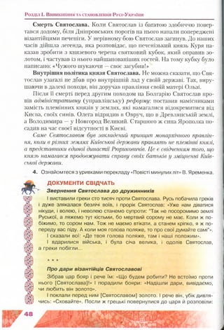Смерть Святослава. Коли Святослав із багатою здобиччю повер­
тався додому, біля Дніпровських порогів на нього напали попереджені
візантійцями печеніги. У нерівному бою Святослав загинув. До наших
часів дійшла легенда, яка розповідає, що печенізький князь Куря на­
казав зробити з князевого черепа святковий кубок, який оправив зо­
лотом, і частував із нього найшанованіших гостей. На тому кубку було
написано: «Чужого шукаючи —своє загубив!»
Внутрішня політика князя Святослава. Не можна сказати, що Свя­
тослав узагалі не дбав про внутрішній лад у своїй державі. Так, виру­
шаючи в далекі походи, він доручав правління своїй матері Ользі.
Після її смерті перед другим походом на Болгарію Святослав про­
вів адміністративну (управлінську) реформу, поставив намісниками
замість племінних князів у землях, які намагалися відокремитися від
Києва, своїх синів. Олега відрядив в Овруч, що в Древлянській землі,
а Володимира —у Новгород Великий. Старшого ж сина Ярополка по­
садив на час своєї відсутності в Києві.
Саме Святославом був закладений принцип монархічного правлін­
ня, коли в різних землях Київської держави правлять не племінні князі,
а представники єдиної династії Рюриковичів. Це є свідченням того, що
князь намагався продовжувати справу своїх батьків у зміцненні Київ­
ської держави.
4. Ознайомтеся з уривками перекладу «Повісті минулих літ» В. Яременка.
ДОКУМЕНТИ СВІДЧАТЬ
Звернення Святослава д о дружинників
І виставили греки сто тисяч проти Святослава. Русь побачила греків
і дуже злякалася безлічі воїв, і прорік Святослав: «Уже нам діватися
нікуди, і волею, і неволею станемо супроти: “Так не посоромимо землі
Руської, а ляжемо тут кістьми, бо мертвий сорому не має. Коли ж по­
біжимо, то сором нам. Тож не маємо втікати, а станем кріпко, я ж по­
переду вас піду. А коли моя голова поляже, то про свої думайте самі”».
І сказали вої: «Де твоя голова поляже, там і наші положим».
І вдарилися війська, і була січа велика, і одолів Святослав,
а греки побігли...
Розділ і. В и н и к н е н н я т а с т а н о в л е н н я Р у с і-У к р а їн и
Про дари візантійців Святославові
Зібрав цар бояр і рече їм: «Що будем робити? Не встоїмо проти
нього [Святослава]!» І порадили бояри: «Надішли дари, вивідаємо,
чи любить він золото».
І поклали перед ним [Святославом] золото. І рече він, убік дивля­
чись: «Сховайте». Посли ж грецькі повернулися до царя й розповіли:
 