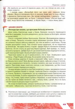 Практичне заняття
«Як прийшли до нього й піднесли дари, він і не глянув на них, а на­
казав сховати».
І сказав один: «Випробуй його ще один раз: надішли йому
зброю». Вони ж послухали його й послали йому меч та іншу зброю.
І принесли Святославу меч. Він почав любуватися, і хвалити... Пос­
ли розповіли цареві все, як було. І сказали бояри: «Лютий буде цей
муж, якщо багатство зневажає, а зброю бере, — плати йому дань».
Ш * ЦІКАВО ЗНАТИ
Легенда про юнака, що врятував Київ від печенігів
Доки князь Святослав сидів у Києві, боялися печеніги переходити
межі його держави, та коли довідалися, що він пішов на болгарів, напали
на руські землі.
Ольга з онуками своїми Ярополком, Олегом і Володимиром замкну­
лася в Києві. Печеніги оточили город великими силами. Була така си-
ла-силенна їхнього війська навколо, що ніяк не вийти з укріплень. Почав
людям дошкуляти голод. Тоді почали кияни радитися, чи не піддатися
їм печенігам. Аж каже якийсь старий: «Добре було б покликати воєводу
Претича. Он він стоїть на другому березі Дніпра. Хай прийде, то, може,
печенігів прожене. Добре було б і до князя Святослава відрядити когось,
щоб покинув болгарів і йшов рятувати рідну землю».
Пристали кияни на це й замислилися, хто ж піде. Знайшовся один
хлопець: «Піду! Я дам собі раду, бо розумію мову печенігів».
Узяв хлопець уздечку й пішов у ворожий табір. Ішов і питав усіх, чи
не бачили його коня? Біля Дніпра роздягнувся, зайшов у воду й поплив.
Аж тоді схаменулися печеніги, почали стріляти, але вже не могли нічого
вдіяти. Претичеві люди помітили хлопця, а він повідомив, що без їхньої
допомоги кияни піддадуться ворогу.
На другий день удосвіта сіли Претичеві вої в човни, засурмили сильно
в сурми й кликали людей із города. І вийшла Ольга з онуками та людьми
до човнів. Печеніги, подумавши, що це повернувся князь Святослав, від­
ступили від Києва. А кияни відрядили гінців до Святослава та переказали
йому: «Ти, княже, чужої землі шукаєш і бережеш, а своєї можеш позбути­
ся. Бо трохи не взяли печеніги і нас, і неньку твою, і дітей. Чи ж не жаль
тобі Вітчизни й неньки старої та дітей?»
Як почув те Святослав, швидко прийшов до Києва, і цілував матір і ді­
тей своїх. І зібрав воїв, і прогнав печенігів у поле, і настав мир.
5. Розгляньте ілюстрації, що стосуються особистості й окремих етапів
життя князя Святослава. Доберіть до кожної з них цитату з нарису чи
історичного джерела й історичної цікавинки, що наведені вище.
 