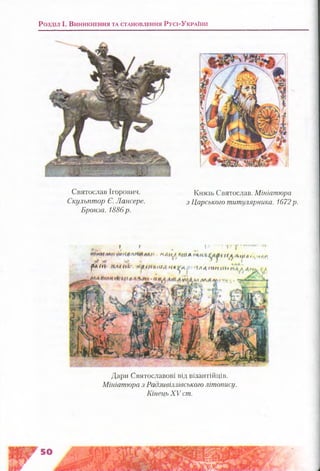 Розділ і . В и н и к н е н н я т а с т а н о в л е н н я Р у с і-У к р а їн и
Дари Святославові від візантійців.
Мініатюра з Радзивіллівського літопису.
Кінець XV ст.
; І і/ • Т’у
К А Н ' / Ш А К ^ Л ц ) а , , н л г .
р л < ц п л / н і,' * ^ ш < 4 и / А « л ^ А ґ і л 4 т п п і >
Святослав Ігорович.
Скульптор Є. Лансере.
Бронза. 1886р.
Князь Святослав. Мініатюра
з Царського титулярника. 1672р.
 