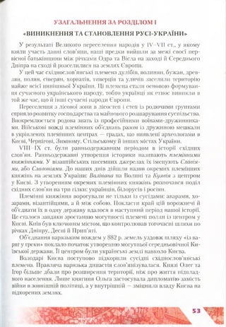 УЗАГАЛЬНЕННЯ ЗА РОЗДІЛОМ І
«ВИНИКНЕННЯ ТА СТАНОВЛЕННЯ РУСІ-УКРАЇНИ»
У результаті Великого переселення народів у ІУ-УІІ ст., у якому
взяли участь давні слов’яни, наші предки вийшли за межі своєї пер­
вісної батьківщини між річками Одра та Вісла на заході й Середнього
Дніпра на сході й розселилися на землях Європи.
У цей час східнослов’янські племена дулібів, волинян, бужан, древ­
лян, полян, сіверян, хорватів, тиверців та уличів заселили територію
майже всієї нинішньої України. Ці племена стали основою формуван­
ня сучасного українського народу, тобто українці як етнос виникли в
той же час, що й інші сучасні народи Європи.
Переселення з лісової зони в лісостеп і степ із родючими ґрунтами
сприяло розвитку господарства та майнового розшарування суспільства.
Виокремлюється родова знать із професійними воїнами-дружинника-
ми. Військові вожді племінних об’єднань разом із дружиною мешкали
в укріплених племінних центрах —градах, що виявлені археологами в
Києві, Чернігові, Зимному, Стільському й інших містах України.
УІІІ-ІХ ст. були ранньодержавним періодом в історії східних
слов’ян. Ранньодержавні утворення історики називають племінними
княжіннями. У візантійських писемних джерелах їх іменують Славія-
ми, або Славоніями. До наших днів дійшли назви окремих племінних
княжінь на землях України: Валінана на Волині та Куявія з центром
у Києві. З утворенням окремих племінних княжінь розпочався поділ
східних слов’ян на три гілки: українців, білорусів і росіян.
Племінні княжіння ворогували не тільки із сусідами: аварами, хо­
зарами, візантійцями, а й між собою. Покласти край цій ворожнечі й
об’єднати їх в одну державу вдалося в наступний період нашої історії.
Це сталося завдяки зростанню могутності племені полян із центром у
Києві. Київ був ключовим містом, що контролював тогочасні шляхи по
річках Дніпру, Десні й Прип’яті.
Об’єднання варязьким вождем у 882 р. земель уздовж шляху «із ва­
ряг у греки» поклало початок утворенню могутньої середньовічної Ки­
ївської держави. Її центром були українські землі навколо Києва.
Володарі Києва поступово підкорили сусідні східнослов’янські
племена. Правляча варязька династія слов’янізувалася. Князі Олег та
Ігор більше дбали про розширення території, ніж про життя підвлад­
ного населення. Лише княгиня Ольга застосувала дипломатію замість
війни в зовнішній політиці, а у внутрішній —зміцнила владу Києва на
підкорених землях.
 