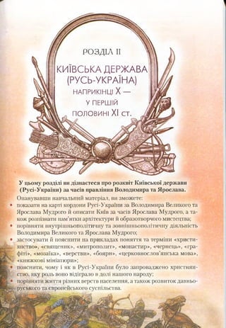 ! РОЗДІЛ II 1
КИЇВСЬКА ДЕРЖАВА
(РУСЬ-УКРАЇНА)
НАПРИКІНЦІ X —
У ПЕРШІЙ
^ я половині XI ст. А
! РОЗДІЛ II 1
КИЇВСЬКА ДЕРЖАВА
(РУСЬ-УКРАЇНА)
НАПРИКІНЦІ X —
У ПЕРШІЙ
^ я половині XI ст. А
У цьому розділі ви дізнаєтеся про розквіт Київської держави
(Русі-України) за часів правління Володимира та Ярослава.
Опанувавши навчальний матеріал, ви зможете:
показати на карті кордони Русі-України за Володимира Великого та
Ярослава Мудрого й описати Київ за часів Ярослава Мудрого, а та­
кож розпізнати пам’ятки архітектури й образотворчого мистецтва;
порівняти внутрішньополітичну та зовнішньополітичну діяльність
Володимира Великого та Ярослава Мудрого;
застосувати й пояснити на прикладах поняття та терміни «христи­
янство», «священик», «митрополит», «монастир», «чернець», «гра­
фіті», «мозаїка», «верстви», «бояри», «церковнослов’янська мова»,
«книжкові мініатюри»;
пояснити, чому і як в Русі-України було запроваджено християн­
ство, яку роль воно відіграло в долі нашого народу;
порівняти життя різних верств населення, а також розвиток давньо­
руського та європейського суспільства.
 