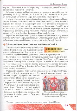 § 6. Володимир Великий
кордон із Польщею. У наступні роки була відновлена влада Києва над
княжіннями радимичів і в’ятичів.
Київська держава за Володимира перетворилася на найбільшу єв­
ропейську державу. Залежні від Києва землі простягалися від Карпат
до Волги, від Балтійського моря до Середнього Подніпров’я.
З метою розширення кордонів своєї держави та їх зміцнення Воло­
димир Великий здійснював військові походи проти сусідніх племен і
народів. Він воював на західних рубежах своєї держави з литовським
племенем ятвягів1, а на сході —з волзькими булгарами. Спокій і мир
на західних і східних кордонах Київської держави перетворили її на
торговельну держав}^, де перетиналися сухопутні й водні торговельні
шляхи із Середньої Азії та Кавказу до Північної Європи.
Через Київ проходило відгалуження Великого шовкового шляху, що вів
із Китаюдо Чорного моря, а далі вгору по Дунаю та Дніпру. Київ поступово
набув слави одного з найбільших центрів торгівлі в Східній Європі.
ф 3. Запровадж ення християнства як д ерж авно ї р е л ігії
Завданням зовнішньої і внутрішньої по- і
ХРИСТИЯНСТВО - одна
з трьох світових релігій.
літики Володимира був підпорядкований
один із найважливіших його заходів —про­
голошення християнства державною релігією Русі-України.
На початку свого правління Володимир, маючи намір зміцнити дер­
жаву, вирішив провести релігійну реформу. Він зібрав та об’єднав в од­
ному святилищі верховні божества окремих племен. «Поставив ідолів
на горбі над двором теремним: ГІеруна дерев’яного, а голова його сріб­
на, а вус золотий, і Хорса, Дажбога, і Стрибога, і Сімаргла, і Мокош», —
пише Нестор Літописець.
Однак язичництво з його багатобожжям не могло сприяти об’єдну-
вальній політиці київського князя. Служителі язичницького культу
(волхви, відуни) суперничали з князів­
ськоювладою. Язичництво роз’єднувало
не лише східнослов’янські племена,
а й протиставляло на релігійному ґрунті
Русь-Україну й інші європейські дер­
жави. Адже Візантія та інші сусідні
слов’янські країни — Болгарія, Чехія,
Польща, з якими Київська держава під­
тримувала тісні відносини, —були вже
християнськими.
«МСЛв*іни* лілпе <1а ілл в « ь гл (ііпн яіфзад
Охрещення Володимира в
Корсуні. Мініатюра з Радзивіл-
лівського літопису. XV ст.
1Ятвяги —литовське плем’я, яке жило між річками Німан і Нарев.
 