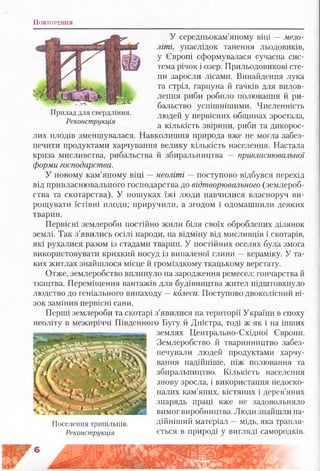 П о в т о ре н н я
У середньокам’яному віці —мезо­
літі, унаслідок танення льодовиків,
у Європі сформувалася сучасна сис­
тема річок і озер. Прильодовикові сте­
пи заросли лісами. Винайдення лука
та стріл, гарпуна й гачків для вилов-
лення риби робило полювання й ри­
бальство успішнішими. Численність
людей у первісних общинах зростала,
а кількість звірини, риби та дикорос­
лих плодів зменшувалася. Навколишня природа вже не могла забез­
печити продуктами харчування велику кількість населення. Настала
криза мисливства, рибальства й збиральництва — привласнювальної
форми господарства.
У новому кам’яному віці —неоліті — поступово відбувся перехід
від привласнювального господарства до відтворювального (землероб­
ства та скотарства). У пошуках їжі люди навчилися власноруч ви­
рощувати їстівні плоди; приручили, а згодом і одомашнили деяких
тварин.
Первісні землероби постійно жили біля своїх оброблених ділянок
землі. Так з’явились осілі народи, на відміну від мисливців і скотарів,
які рухалися разом із стадами тварин. У постійних оселях була змога
використовувати крихкий посуд із випаленої глини —кераміку. У та­
ких житлах знайшлося місце й громіздкому ткацькому верстату.
Отже, землеробство вплинуло на зародження ремесел: гончарства й
ткацтва. Переміщення вантажів для будівництва жител підштовхнуло
людство до геніального винаходу —колеса. Поступово двоколісний ві­
зок замінив первісні сани.
Перші землероби та скотарі з’явилися на території України в епоху
неоліту в межиріччі Південного Бугу й Дністра, тоді ж як і на інших
землях Центрально-Східної Європи.
Землеробство й тваринництво забез­
печували людей продуктами харчу­
вання надійніше, ніж полювання та
збиральництво. Кількість населення
знову зросла, і використання недоско­
налих кам’яних, кістяних і дерев’яних
знарядь праці вже не задовольняло
вимог виробництва. Люди знайшли на-
Поселення трипільців. дійніший матеріал - мідь, яка трапля-
Реконструкція ється в природі у вигляді самородків.
Прилад для свердління.
Реконструкція
 