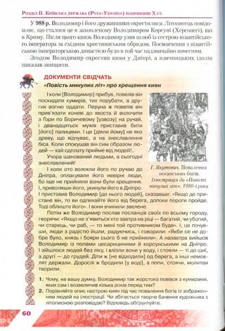 Розділ II. К и їв с ь к а д е р ж а в а (Р у с ь -У к р а їн а ) н а п р и к ін ц і Х с т .
У 988 р. Володимир і його дружинникрі охрестилися. Літописець повідо­
мляє, що сталося це в захопленому Володимиром Корсуні (Херсонесі), що
в Криму. Після цього князь Володимир узяв шлюб із сестрою візантійсько­
го імператора за східним християнським обрядом. Посвоячення з візантій­
ською імператорською династією було в той час надзвичайно почесним.
Згодом Володимир охрестив киян у Дніпрі, а язичницьких ідолів
наказав знищити.
Г. Якутович. Повалення
поганських богів.
Ілюстрація до «Повісті
минулих літ». 1980-іроки
ДОКУМЕНТИ СВІДЧАТЬ
«П о в іс т ь м и н у л и х л і т » п р о х р е щ е н н я к и я н
І коли [Володимир] прибув, повелів він
поскидати кумирів, тих порубати, а дру­
гих вогню оддати. Перуна ж повелів він
прив’язати коневі до хвоста й волочити
з Гори по Боричевому [узвозу] на ручай,
і дванадцятьох мужів приставив бити
[його] палицями. І це [діяли йому] не яко
древу, що відчуває, а на знеславлення
біса. Коли спокушав він сим образом лю­
дей — хай одплату прийме від людей!..
Учора шанований людьми, а сьогодні
знеславлений!
І коли ото волокли його по ручаю до
Дніпра, оплакували його невірні люди,
бо іще не прийняли вони були хрещення.
І, приволікши його, укинули його в Дніпро.
І приставив Володимир [до нього людей], сказавши: «Якщо де при­
стане він, то ви одпихайте його від берега, допоки пороги пройде.
Тоді облиште його». І вони вчинили звелене.
Потім же Володимир послав посланців своїх по всьому городу,
гворячи: «Якщо не з’явиться хто завтра на ріці — багатий, чи убогий,
чи старець, чи раб, — то мені той противником буде». І, це почув­
ши, люди з радістю йшли, радуючись, і говорили: «Якби се не до­
бре було, князь і бояри сього б не прийняли». А назавтра вийшов
Володимир із попами цесарициними й корсунськими на Дніпро.
І зійшлося людей без ліку, і влізли вони у воду, і стояли — ті до шиї,
а другі — до грудей. Діти ж [не відходили] од берега, а інші немов­
лят держали. Дорослі ж бродили [у воді], а попи, стоячи, молитви
творили.
1. Чому, на вашу думку, Володимир так жорстоко повівся з кумирами,
яких сам і возвеличив кілька років перед тим?
2. Порівняйте опис настрою киян під час повалення богів із зображен­
ням людей на ілюстрації. Чи збігається творче бачення художника з
літописною розповіддю? Відповідь обґрунтуйте.
 