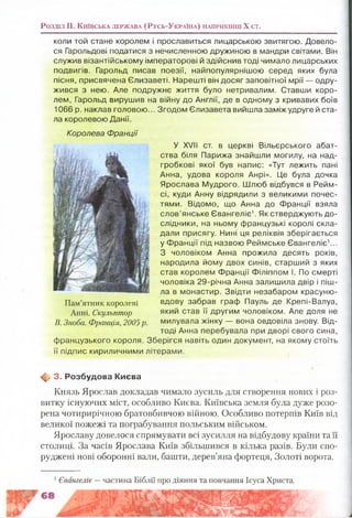 Розділ II. К и їв с ь к а д е р ж а в а (Р у с ь -У к р а їн а ) н а п р и к ін ц і X ст.
коли той стане королем і прославиться лицарською звитягою. Довело­
ся Гарольдові податися з нечисленною дружиною в мандри світами. Він
служив візантійському імператорові й здійснив тоді чимало лицарських
подвигів. Гарольд писав поезії, найпопулярнішою серед яких була
пісня, присвячена Єлизаветі. Нарешті він досяг заповітної мрії — одру­
жився з нею. Але подружнє життя було нетривалим. Ставши коро­
лем, Гарольд вирушив на війну до Англії, де в одному з кривавих боїв
1066 р. наклав головою... Згодом Єлизавета вийшла заміж удруге й ста­
ла королевою Данії.
Королева Ф ранції
У XVII ст. в церкві Вільєрського абат­
ства біля Парижа знайшли могилу, на над­
гробкові якої був напис: «Тут лежить пані
Анна, удова короля Анрі». Це була дочка
Ярослава Мудрого. Шлюб відбувся в Рейм­
сі, куди Анну відрядили з великими почес­
тями. Відомо, що Анна до Франції взяла
слов’янське Євангеліє1. Як стверджують до­
слідники, на ньому французькі королі скла­
дали присягу. Нині ця реліквія зберігається
у Франції під назвою Реймське Євангеліє1...
З чоловіком Анна прожила десять років,
народила йому двох синів, старший з яких
став королем Франції Філіппом І. По смерті
чоловіка 29-річна Анна залишила двір і піш­
ла в монастир. Звідти незабаром красуню-
Пам’ятниккоролеві вдову забрав граф Пауль де Крепі-Валуа,
Анні. Скульптор який став її другим чоловіком. Але доля не
В. Зноба. Франція, 2005р. милувала жінку — вона овдовіла знову. Від­
тоді Анна перебувала при дворі свого сина,
французького короля. Зберігся навіть один документ, на якому стоїть
її підпис кириличними літерами.
^ 3. Розбудова Києва
Князь Ярослав докладав чимало зусиль для створення нових і роз­
витку існуючих міст, особливо Києва. Київська земля була дуже розо­
рена чотирирічною братовбивчою війною. Особливо потерпів Київ від
великої пожежі та пограбування польським військом.
Ярославу довелося спрямувати всі зусилля на відбудову країни та її
столиці. За часів Ярослава Київ збільшився в кілька разів. Були спо­
руджені нові оборонні вали, башти, дерев’яна фортеця, Золоті ворота.
1Євангеліє — частина Біблії про діяння та повчання Ісуса Христа.
 