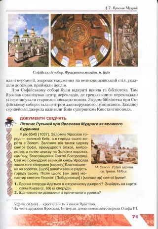 § 7. Ярослав Мудрий
Софійський собор. Фрагменти мозаїки, м. Київ
жавні церемонії, зокрема: сходження на великокнязівський стіл, укла­
дали договори, приймали послів.
При Софійському соборі були відкриті школа та бібліотека. Там
Ярослав організував центр перекладів, де грецькі книги перекладали
та переписували старослов’янською мовою. Згодом бібліотека при Со­
фійському соборі стала центром давньоруського літописання. Західно­
європейські джерела називали Київ суперником Константинополя.
ДОКУМЕНТИ СВІДЧАТЬ
Л іт о п и с Руський про Ярослава М удрого як великого
будівника
У рік 6545 [1037]. Заложив Ярослав го­
род — великий Київ, а в города сього во­
рота є Золоті. Заложив він також церкву
святої Софії, премудрості Божої, митро­
полію, а потім церкву на Золотих воротах,
кам’яну, Благовіщення Святої Богородиці.
Сей же премудрий великий князь Ярослав
задля того спорудив [церкву] Благовіщен- „
г Й1 М. Сажин Руїни церкви
ня на воротах, [щоб] давати завше радість т
г . . , св. Ірини. 1846 р.
городу сьому. Після цього [він звів] мо- г
настир святого Георгія1[Побідоносця] і [монастир] святої Ірини2.
1. Про які споруди йдеться в історичному джерелі? Знайдіть на карто­
схемі Києва (с. 69) ці споруди.
2. Що нового ви дізналися з прочитаного уривка?
1Георгій (Юрій) —хрестильне ім’я князя Ярослава.
2На честь дружини Ярослава, Інгігерди, дочки шведського короля Олафа III.
 
