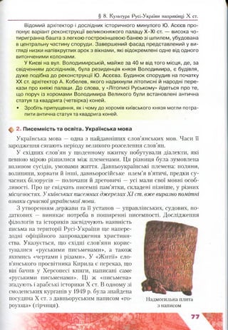 § 8. Культура Русі-України наприкінці X ст.
Відомий архітектор і дослідник історичного минулого Ю. Асєєв про­
понує варіант реконструкції великокняжого палацу Х-ХІ ст. — висока чо­
тиригранна башта з легкою гострокінцевою банею зі шпилем, убудована
в центральну частину споруди. Завершений фасад представлений у ви­
гляді низки напівкруглих арок з вікнами, які відокремлені одне від одного
витонченими колонами.
У Києві на вул. Володимирській, майже за 40 м від того місця, де, за
свідченням дослідників, була резиденція князя Володимира, є будівля,
дуже подібна до реконструкції Ю. Асеева. Будинок спорудив на початку
XX ст. архітектор А. Кобелев, якого надихнули літописні й народні пере­
кази про княжі палаци. До слова, у «Літописі Руському» йдеться про те,
що поруч із хоромами Володимира Великого були встановлені антична
статуя та квадрига (четвірка) коней.
• Зробіть припущення, як і чому до хоромів київського князя могли потра­
пити антична статуя та квадрига коней.
ф 2. П исем ність та освіта. Українська мова
Українська мова — одна з найдавніших слов’янських мов. Часи її
зародження сягають періоду великого розселення слов’ян.
У східних слов’ян у щоденному вжитку побутували діалекти, які
певного мірою різнилися між племенами. Ця різниця була зумовлена
впливом сусідів, умовами життя. Давньоукраїнські племена: поляни,
волиняни, хорвати й інші, давньоросійське плем’я в’ятичі, предки су­
часних білорусів —полочани й дреговичі —усі мали свої мовні особ­
ливості. Про це свідчать писемні пам’ятки, складені пізніше, у різних
місцевостях. Укиївських писемних джерелахX I ст. вже виразно помітні
ознаки сучасної українськоїмови.
З утворенням держави та її установ —управлінських, судових, по­
даткових — виникає потреба в поширенні писемності. Дослідження
філологів та істориків засвідчують наявність
письма на території Русі-України ще напере­
додні офіційного запровадження християн­
ства. Указується, що східні слов’яни корис­
тувалися «руськими письменами», а також
якимись «чертами і різами». У «Житії» сло­
в’янського просвітника Кирила є переказ, що
він бачив у Херсонесі книги, написані саме
«руськими письменами». Ці ж «письмена»
згадують і арабські історики X ст. В одному зі
смоленських курганів у 1949 р. була знайдена
посудина X ст. з давньоруським написом «го- Надмогильна плита
роухща» (гірчиця). з написом
 