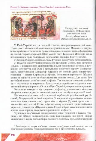 Розділ II. К и їв с ь к а д е р ж а в а (Р у с ь -У к р а їн а ) н а п р и к ін ц і X ст.
д ,а «ї у %л.-ж.р г:4 і
Писарчук під диктовку
єпископа св. Мефодія пише
слов’янський текст
богослужбової книги.
Радзивіллівськийлітопис.XV ст.
У Русі-Україні, як і в Західній Європі, використовували дві мови.
Щодо цього в істориків і мовознавців сумнівів немає. Мовою літератури,
богослужіння, літописання була спеціальна «книжна» мова, сформована
на основі староболгарської. Цією мовою святі Кирило й Мефодій, які за
походженням були болгарами, переклали з грецької Святе Письмо.
У Західній Європі, як відомо, таку функцію виконувалалатинськамова.
У Візантії богослужіння правилося грецькою мовою, нею читали й
Біблію. З поширенням християнства в слов’ян виникає потреба в цер­
ковній літературі, яка була б зрозумілою простому народу. За перека­
зами, візантійський імператор відрядив до слов’ян двох ченців-про-
світників —братів Кирила та Мефодія. Вони мали перекласти біблійні
книги й навчити слов’ян богослужінню рідною мовою. Для цього був
потрібний новий слов’янський алфавіт. Так виникли слов’янські абет­
ки —глаголиця1та кирилиця. Глаголичні літери були складними в на­
писанні й тому наприкінці X ст. на Русі-Україні утвердилася кирилиця.
Кирилиця походить від грецького алфавіту, доповненого кількома
літерами, що передавали шиплячі звуки, яких не було в грецькій мові.
Від кирилиці походять болгарський, сербський, український, росій­
ський, білоруський та інші алфавіти. У кирилиці перша буква назива­
лась «аз» (що означає «я»), друга «б» — «буки» (букви), третя «в» —
«веди» (відати, знати). Отже, у буквальному перекладі три перші букви
кирилиці означають: «Я букви відаю». Слово азбука утворилося шляхом
злиття назв перших двох букв кириличного алфавіту.
Чудовими пам’ятками давньоруської усної творчості є билини (ста­
рини), що дійшли до наших днів. Вони розповідають про побут і звичаї
князівського двору Володимира Великого, боротьбу руських богатирів із
1Глаголиця (від старослов’янськ. глаголь, слово)] одна з найдавніших систем
слов’янського письма, створена приблизно 863 р. просвітителем Кирилом.
 