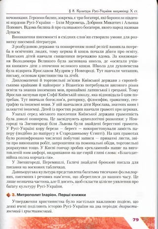 § 8. Культура Русі-України наприкінці X ст.
кочовиками. Героями билин, зокрема, є три богатирі, які боронили півден­
ні кордони Русі-України —Ілля Муромець, Добриня Микитич і Альоша
Попович. Відома билина й про галицького богатиря, якого народ називав
Дунаєм.
Виникнення писемності в східних слов’ян створило умови для роз­
витку писемної літератури.
З розбудовою держави та поширенням нової релігії виникла потре­
ба в освічених людях, тому церква й князь почали дбати про освіту.
Панських дітей навчали священики переважно вдома. За князюван­
ня Володимира Великого була заснована школа, де «осягали учін-
ня книжне» діти з оточення великого князя. Школа для духовенства
була відкрита Ярославом Мудрим у Новгороді. Тут навчали читанню,
письму, основам християнства та лічбі.
Дипломатичні й торговельні зв’язки Київської держави з європей­
ськими країнами й найперше з Візантією потребували високого рівня
освіти та знання іноземних мов, принаймні латинської і грецької. Тому
Ярослав заснував при Софії Київській школу, яка відповідала б цим по­
требам. Тут вивчали богослов’я, риторику, філософію, граматику, гео­
графію та іноземні мови. У ній навчалися діти Ярослава, знатних киян і
шляхетні іноземці. Дітей із простих родин навчали грамоті при церквах.
Узагалі серед міського населення Київської держави грамотність
була доволі поширена. Це засвідчують археологічні розкопки: у Нов­
городі та Звенигороді біля Львова були знайдені берестяні грамоти.
У Русі-Україні кору берези — берест — використовували замість па­
перу (подібно до папірусу в Стародавньому Єгипті). На цих грамотах
було розшифровано численні побутові записи — приватні листи, зві­
ти про виконання робіт, запрошення на поминальні обіди, торговельні
розрахунки тощо. У Києві гончар зробив «рекламний» напис на виго­
товленій ним амфорі, видряпавши на ще сирій глині слова: «Благодат-
нійша полна корчага сія».
У Звенигороді, Перемишлі, Галичі знайдені бронзові писала для
писання на воскових табличках.
Давньоруська культура представлена багатьма тисячами фольклор­
них, писемних і речових пам’яток, що збереглися до нашого часу. Це
лише незначна частина, але її досить, щоб скласти цілісне уявлення про
багату культуру Русі-України.
фг 3. М итрополит Іларіон. Перш і книжки
Утвердження християнства було настільки важливою подією, що
деякі вчені поділяють історію Русі-України на два періоди: дохристи­
янський і християнський.
 