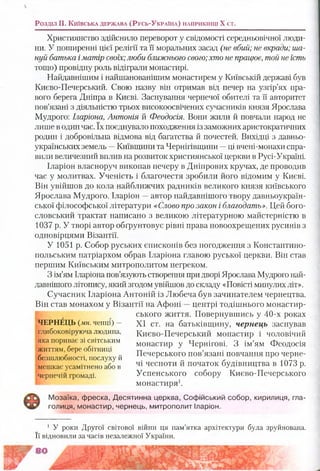 Розділ II. К и їв с ь к а д е р ж а в а (Р у с ь -У к р а їн а ) н а п р и к ін ц і X ст.
Християнство здійснило переворот у свідомості середньовічної люди­
ни. У поширенні цієї релігії та її моральних засад (не вбий;не вкради; ша­
нуй батька іматір своїх;люби ближнього свого;хто не працює, той не їсть
тощо) провідну роль відіграли монастирі.
Найдавнішим і найшанованішим монастирем у Київській державі був
Києво-Печерський. Свою назву він отримав від печер на узгір’ях пра­
вого берега Дніпра в Києві. Заснування чернечої обителі та її авторитет
пов’язані з діяльністю трьох високоосвічених сучасників князя Ярослава
Мудрого: Іларіона, Антонія й Феодосія. Вони жили й повчали народ не
лише в один час. їх поєднувало походження із заможних аристократичних
родин і добровільна відмова від багатства й почестей. Вихідці з давньо­
українських земель —Київщини та Чернігівщини —ці вчені-монахи спра­
вили величезний вплив на розвиток християнської церкви в Русі-Україні.
Іларіон власноруч викопав печеру в Дніпрових кручах, де проводив
час у молитвах. Ученість і благочестя зробили його відомим у Києві.
Він увійшов до кола найближчих радників великого князя київського
Ярослава Мудрого. Іларіон —автор найдавнішого твору давньоукраїн­
ської філософської літератури «Слово про закон і благодать». Цей бого­
словський трактат написано з великою літературною майстерністю в
1037 р. У творі автор обґрунтовує рівні права новоохрещених русинів з
одновірцями Візантії.
У 1051 р. Собор руських єпископів без погодження з Константино­
польським патріархом обрав Іларіона главою руської церкви. Він став
першим Київським митрополитом негреком.
З ім’ям Іларіона пов’язують створення при дворі Ярослава Мудрого най­
давнішого літопису, який згодом увійшов до складу «Повісті минулих літ».
Сучасник Іларіона Антоній із Любеча був зачинателем чернецтва.
Він став монахом у Візантії на Афоні —центрі тодішнього монастир­
ського життя. Повернувшись у 40-х роках
XI ст. на батьківщину, чернець заснував
Києво-Печерський монастир і чоловічий
монастир у Чернігові. З ім’ям Феодосія
Печерського пов’язані повчання про черне­
чі чесноти й початок будівництва в 1073 р.
Успенського собору Києво-Печерського
монастиря1.
Мозаїка, фреска, Десятинна церква, Софійський собор, кирилиця, гла­
голиця, монастир, чернець, митрополит Іларіон.
ЧЕРНЕЦЬ (мн. ченці) -
глибоковіруюча людина,
яка пориває зі світським
життям, бере обітниці
безшлюбності, послуху й
мешкає усамітнено або в
чернечій громаді.
1 У роки Другої світової війни ця пам’ятка архітектури була зруйнована.
Її відновили за часів незалежної України.
г 8 0 ш т т т ;г
 