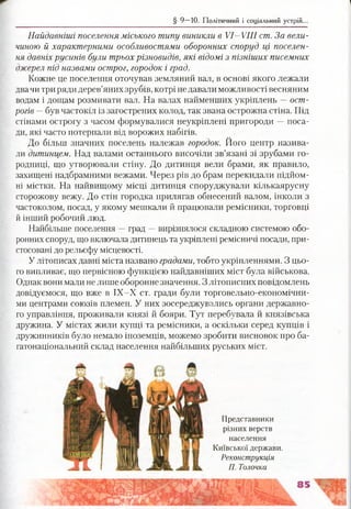 § 9 —10. Політичний і соціальний устрій.
Найдавніші поселення міського типу виникли в VI—VIII ст. За вели­
чиною й характерними особливостями оборонних споруд ці поселен­
ня давніх русинів були трьох різновидів, які відомі з пізніших писемних
джерел під назвами острог, городок і град.
Кожне це поселення оточував земляний вал, в основі якого лежали
двачи три ряди дерев’яних зрубів, котрі не давали можливості весняним
водам і дощам розмивати вал. На валах найменших укріплень —ост­
рогів —був частокіл із загострених колод, так звана острожна стіна. Під
стінами острогу з часом формувалися неукріплені пригороди —поса­
ди, які часто потерпали від ворожих набігів.
До більш значних поселень належав городок. Його центр назива­
ли дитинцем. Над валами останнього височіли зв’язані зі зрубами го­
родниці, що утворювали стіну. До дитинця вели брами, як правило,
захищені надбрамними вежами. Через рів до брам перекидали підйом­
ні містки. На найвищому місці дитинця споруджували кількаярусну
сторожову вежу. До стін городка прилягав обнесений валом, інколи з
частоколом, посад, у якому мешкали й працювали ремісники, торговці
й інший робочий люд.
Найбільше поселення —град —вирізнялося складною системою обо­
ронних споруд, що включала дитинець та укріплені ремісничі посади, при­
стосовані до рельєфу місцевості.
У літописах давні міста названо градами, тобто укріпленнями. З цьо­
го випливає, що первісною функцією найдавніших міст була військова.
Однак вони мали не лише оборонне значення. З літописних повідомлень
довідуємося, що вже в ІХ-Х ст. гради були торговельно-економічни-
ми центрами союзів племен. У них зосереджувались органи державно­
го управління, проживали князі й бояри. Тут перебувала й князівська
дружина. У містах жили купці та ремісники, а оскільки серед купців і
дружинників було немало іноземців, можемо зробити висновок про ба­
гатонаціональний склад населення найбільших руських міст.
Представники
різних верств
населення
Київської держави.
Реконструкція
П. Толочка
 