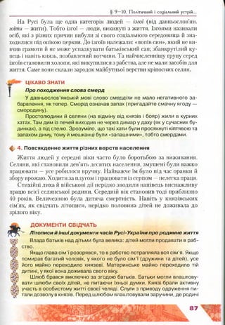§ 9 —10. Політичний і соціальний устрій.
На Русі була ще одна категорія людей — ізгої (від давньослов’ян.
гоїти — жити). Тобто ізгої —люди, викинуті з життя. Ізгоями називали
осіб, які з різних причин вибули зі свого соціального середовища й зна­
ходилися під опікою церкви. До ізгоїв належали: «попів син», який не ви­
вчив грамоти й не може успадкувати батьківський сан; збанкрутілий ку­
пець і навіть князь, позбавлений вотчини. Та найчисленнішу групу серед
ізгоїв становили холопи, які викупилися з рабства, але не мали засобів для
життя. Саме вони склали зародок майбутньої верстви кріпосних селян.
ЦІКАВО ЗНАТИ
Про походження слова смерд
У давньослов’янській д/іові слово смердіти не мало негативного за­
барвлення, як тепер. Сморід означав запах (пригадайте смачну ягоду —
смородину).
Простолюдини й селяни (на відміну від князів і бояр) жили в курних
хатах. Там дим із печей виходив не через димар у даху (як у сучасних бу­
динках), а під стелю. Зрозуміло, що такі хати були просякнуті кіптявою та
запахом диму, тому й мешканці були «запашними», тобто смердами.
ф 4. Повсякденне ж иття різних верств населення
Життя людей у середні віки часто було боротьбою за виживання.
Селяни, які становили дев’ять десятих населення, змушені були важко
працювати —усе робилося вручну. Найважче їм було під час оранки й
збору врожаю. Ходити за плугом і працювати із серпом —нелегка праця.
Стихійні лиха й військові дії нерідко зводили нанівець виснажливу
працю всієї селянської родини. Середній вік становив тоді приблизно
40 років. Величезною була дитяча смертність. Навіть у князівських
сім’ях, як свідчать літописи, нерідко половина дітей не доживала до
зрілого віку.
ДО КУМ ЕНТИ СВІДЧАТЬ
Літописи й іншідокументи часів Русі-України про родинне життя
Влада батьків над дітьми була велика: дітей могли продавати в раб­
ство.
Якщо глава сім’ї розорявся, то в рабство потрапляла вся сім’я. Якщо
помирав багатий чоловік, у якого не було сім’ї (дружини та дітей), усе
його майно переходило князеві. Материнське майно переходило тій
дитині, у якої вона доживала свого віку.
Шлюб брався виключно за згодою батьків. Батьки могли влаштову­
вати шлюби своїх дітей, не питаючи їхньої думки. Князі брали активну
участь в особистому житті своєї челяді. Слуги з приводу одруження пи­
тали дозволу в князів. Перед шлюбом влаштовували заручини, де родичі
 