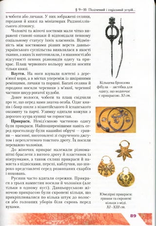 § 9 —10. Політичний і соціальний устрій.
в чоботи або личаки. У них зображені селяни,
городяни й князі на мініатюрах Радзивіллів-
ського літопису.
Чоловічі та жіночі костюми мали чітко ви­
ражені станові ознаки й відповідали певному
соціальному статусу їхніх власників. Відмін­
ність між костюмами різних верств давньо­
українського суспільства виявлялася в якості
тканин, з яких їх виготовляли, і в наявності або
відсутності певних різновидів одягу та при­
крас. Плащ червоного кольору могли носити
тільки князі.
Взуття. На ноги взували плетені з дере­
в’яної кори, а в містах упереміж із шкіряними
ремінцями, личаки та поршні. Багаті селяни й
городяни носили черевики з м’якої, черевної
частини шкур рогатої худоби.
Довге волосся, чоботи та плащ свідчили
про те, що перед вами знатна особа. Одяг кня­
зів і бояр шили з візантійського й іспанського
оксамиту та парчі. Узимку одягали кожухи з
дорогого хутра куниці чи горностая.
Прикраси. Невід’ємною частиною одягу
були прикраси. Найпоширенішими навіть се­
ред простолюду були нашийні обручі —грив­
ни —масивні, виготовлені зі скрученого джгу­
том і переплетеного товстого дроту. їх носили
переважно чоловіки.
До жіночих прикрас належали різнома­
нітні браслети з витого дроту й пластинок із
візерунками, а також скляні прикраси й на­
миста з підвісками, персні, каблучки, що ши­
роко представлені серед розкопаних скарбів
і поховань.
Русини часто вдягали сережки. Прикра­
си з трьох намистин носили й чоловіки (але
тільки в одному вусі). Давньоруською жі­
ночою прикрасою були скроневі кільця, що
прикріплювалися по кілька штук до волос­
ся або головних уборів біля скронь перед
вухами.
Кільцева бронзова
фібула —застібка для
одягу, що водночас
є прикрасою. X I ст.
Ювелірні прикраси:
гривни та скроневі
кільця з міді.
X I-X III ст.
 