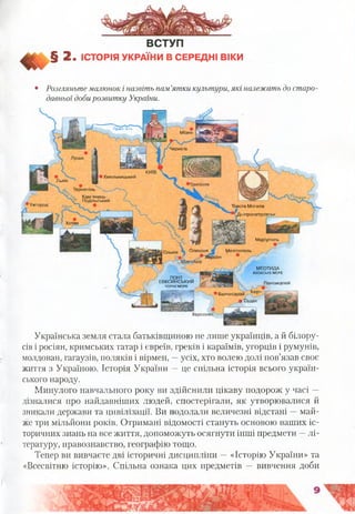 ВСТУП
§ 2 . ІСТОРІЯ УКРАЇНИ В СЕРЕДНІ ВІКИ
• Розгляньте малюнок і назвіть пам’ятки культури, які належать до старо
давньої добирозвитку України.
Мізин
П р и п 'я т ь
Чернігів
• Хмельницький
Львів
Тернопіль
Кам’янець-
^ Подільський
РНеи.ь
Ужгород Товста Могила
Дніпропетровськ
Хотин
Маріуполь
Олешшя МелітопольОльвія
Херсон
МЕОТИДА
АЗОВСЬКЕ МОРЕ
ПОНТ .
ЕВКСИНСЬКИИ
ЧОРНЕ МОРЕ
Пантикапей
Бахчисарай ^ еРч
® Судак
Херсонес
Українська земля стала батьківщиною не лише українців, а й білору­
сів і росіян, кримських татар і євреїв, греків і караїмів, угорців і румунів,
молдован, гагаузів, поляків і вірмен, —усіх, хто волею долі пов’язав своє
життя з Україною. Історія України —це спільна історія всього україн­
ського народу.
Минулого навчального року ви здійснили цікаву подорож у часі —
дізналися про найдавніших людей, спостерігали, як утворювалися й
зникали держави та цивілізації. Ви подолали величезні відстані —май­
же три мільйони років. Отримані відомості стануть основою ваших іс­
торичних знань на все життя, допоможуть осягнути інші предмети —лі­
тературу, правознавство, географію тощо.
Тепер ви вивчаєте дві історичні дисципліни —«Історію України» та
«Всесвітню історію». Спільна ознака цих предметів — вивчення доби
 