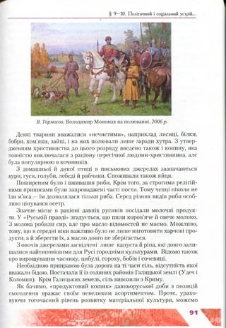 § 9 —10. Політичний і соціальний устрій.
Деякі тварини вважалися «нечистими», наприклад лисиці, білки,
бобри, хом’яки, зайці, і на них полювали лише заради хутра. З утвер­
дженням християнства до цього розряду введено також і конину, яка
повністю виключалася з раціону пересічної людини-християнина, але
була популярною в кочовиків.
З домашньої й дикої птиці в письмових джерелах зазначаються
кури, гуси, голуби, лебеді й рябчики. Споживали також яйця.
Поширеним було і вживання риби. Крім того, за строгими релігій­
ними приписами були запроваджені часті пости. Тому ченці ніколи не
їли м’яса —їм дозволялася тільки риба. Серед різних видів риби особ­
ливо цінувався осетр.
Значне місце в раціоні давніх русинів посідали молочні продук­
ти. У «Руській правді» згадується, що пили коров’яче й овече молоко.
З молока робили сир, але про масло відомостей не маємо. Можливо,
тому, що в середні віки важливо було не лише виготовити харчові про­
дукти, а й зберегти їх, а масло довго не зберігається.
З овочів джерелами засвідчені лише капуста й ріпа, які довго зали­
шалися найтиповішими для Русі городніми культурами. Відомо також
про вирощування часнику, цибулі, гороху, бобів і сочевиці.
Необхідною приправою була дорога на ті часи сіль, відсутність якої
вважали бідою. Постачали її із соляних районів Галицької землі (Удеч і
Коломия). Крім Галицьких земель, сіль вивозили з Криму.
Як бачимо, «продуктовий кошик» давньоруської доби з позицій
сьогодення вражає своїм невеликим асортиментом. Проте, урахо­
вуючи тогочасний рівень розвитку матеріальної культури, можемо
 