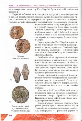 Розділ II. К и їв с ь к а д е р ж а в а (Р у с ь -У к р а їн а ) н а п р и к ін ц і X ст.
за підрахунками вчених, у Русі-Україні було понад 60 ремісничих
професій.
Широкий вибір сільськогосподарської продукції та вишукані ремісни­
чі вироби приваблювали іноземних купців. Географічне положення Ки­
єва, розташованого на перехресті сухопутних і водних шляхів, сприяло
тому, що за часів князювання Володимира та Ярослава місто перетвори­
лося на найбільший центр міжнародної торгів­
лі в Східній Європі. На березі річки Почайни
(протоки Дніпра) була велика пристань, куди
прибували купці з усієї Київської держави,
а також Європи й Азії. На київських ринках
свої вироби продавали греки, болгари, вірме­
ни, євреї.
Через територію Русі-України проходи­
ло три міжнародні торговельні шляхи: гре­
цький, «із варяг у греки» —з Північної Євро­
пи до Візантії, «залозний» —з Європи через
Кавказ до арабського Сходу та «соляний» —
з Криму до Києва.
Особливо тісні торговельні відносини
підтримувалися з найбагатшою тоді краї­
ною — Візантійською імперією. В обмін на
свої товари русини отримували звідти пред­
мети розкоші, дорогі тканини, олію, вино,
фрукти, вишукану зброю, прянощі, книжки,
предмети церковного вжитку.
Із зростанням обсягів торгівлі й накопи­
ченням багатств у представників суспільної
верхівки зростає роль грошей. Гроші є за­
гальним мірилом вартості товарів, засобом
нагромадження багатств, а також засобом
платежу.
Упродовж Х-ХІ ст. в Київській державі
переважали арабські дирхеми, відкарбовані
на монетних дворах Арабського халіфату.
Траплялися також срібні візантійські та за­
хідноєвропейські монети.
Власне руською грошовою одиницею була
гривна (злиток срібла масою майже 200 г).
Гривни-були кількох видів: київські, чернігів­
ські, новгородські — і різнилися формою та
Печатки
Ярослава Мудрого
а
Давньоруські гроші:
а) київські гривни;
б) монета Володимира
 