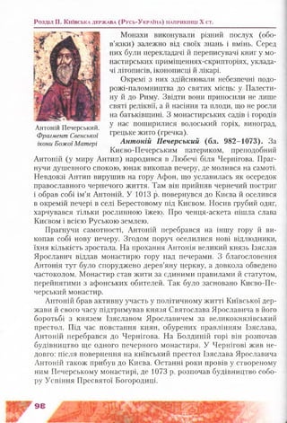 Розділ II. К и їв с ь к а д е р ж а в а (Р у с ь -У к р а їн а ) н а п р и к ін ц і X ст.
Антоній Печерський.
Фрагмент Свенської
ікони Божої Матері
Монахи виконували різний послух (обо­
в’язки) залежно від своїх знань і вмінь. Серед
них були перекладачі й переписувачі книг у мо­
настирських приміщеннях-скрипторіях, уклада­
чі літописів, іконописці й лікарі.
Окремі з них здійснювали небезпечні подо-
рожі-паломництва до святих місць: у Палести­
ну й до Риму. Звідти вони приносили не лише
святі реліквії, а й насіння та плоди, що не росли
на батьківщині. З монастирських садів і городів
у нас поширилися волоський горіх, виноград,
грецьке жито (гречка).
Антоній Печерський (бл. 982-1073). За
Києво-Печерським патериком, преподобний
Антоній (у миру Антип) народився в Любечі біля Чернігова. Праг­
нучи душевного спокою, юнак викопав печеру, де молився на самоті.
Невдовзі Антип вирушив на гору Афон, що уславилась як осередок
православного чернечого життя. Там він прийняв чернечий постриг
і обрав собі ім’я Антоній. У 1013 р. повернувся до Києва й оселився
в окремій печері в селі Берестовому під Києвом. Носив грубий одяг,
харчувався тільки рослинною їжею. Про ченця-аскета пішла слава
Києвом і всією Руською землею.
Прагнучи самотності, Антоній перебрався на іншу гору й ви­
копав собі нову печеру. Згодом поруч оселилися нові відлюдники,
їхня кількість зростала. На прохання Антонія великий князь Ізяслав
Ярославич віддав монастирю гору над печерами. З благословення
Антонія тут було споруджено дерев’яну церкву, а довкола обведено
частоколом. Монастир став жити за єдиними правилами й статутом,
перейнятими з афонських обителей. Так було засновано Києво-Пе-
черський монастир.
Антоній брав активну участь у політичному житті Київської дер­
жави й свого часу підтримував князя Святослава Ярославича в його
боротьбі з князем Ізяславом Ярославичем за великокнязівський
престол. Під час повстання киян, обурених правлінням Ізяслава,
Антоній перебрався до Чернігова. На Болдиній горі він розпочав
будівництво ще одного печерного монастиря. У Чернігові жив не­
довго: після повернення на київський престол Ізяслава Ярославича
Антоній також прибув до Києва. Останні роки провів у створеному
ним Печерському монастирі, де 1073 р. розпочав будівництво собо­
ру Успіння Пресвятої Богородиці.
98
 