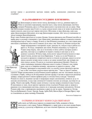12
његову војску с различитим врстама војних оруђа, намењених уништењу наше
отаџбине".
О ДАЛМАЦИЈИ И СУСЕДНИМ ПЛЕМЕНИМА
ар Диоклецијан је много волео земљу Далмацију и зато је, довевши народ из
Рима са њиховим породицама, населио њих у овој земљи Далмацији; они беху
названи Романима, јер су из Рима пресељени и тај назив носе све до данас. Овај
цар Диоклецијан подиже град Сплит и у њему сазида палату која се не може ни речима ни
пером описати, иако их је дуго време оштетило. Шта више, и град Диоклију, који сада
држе Диоклицијани (Дукљани), исти цар Диоклецијан подиже, због чега су становници те
земље названи Диоклицијанима.
Власт ових Романа протезала се до реке Дунава. Једном приликом они (Романи) желећи да
пређу реку и упознају становнике с оне стране реке, прешавши нађоше словенска племена
ненаоружана која се зваху и Авари. И нити су ови (Романи) очекивали да с оне стране реке
има неких становника, нити они (Словени) да их има с ове. Пошто су Романи затекли ове
Аваре ненаоружане и неспремне за рат, нападну их, покупе плен и робље и и
врате се. И отада, створивши две смене, Романи смењиваху од Ускрса до
Ускрса своју војску, тако да се на велику и свету суботу састајаху једни с
другима, они који су се враћали из војних станица и они који су на ту
дужност одлазили. И близу мора, испод истог града (Сплита) налази се град
звани Салона, велики као пола Цариграда. У њему су се сви Романи са-
купљали и оружали и покретали одатле и стизали до клисуре, која је од истог
града удаљена четири миље и која се до данас назива Клис, јер затвара оне
који одонуд долазе. И одатле су одлазили према реци (Дунаву). Пошто је
такво смењивање (војника) обављано много година, Словени с оне стране
реке, који се и Аварима називају, заједнички се присете и рекну: „Ови
Романи, прешавши и покупивши плен, од сада ће стално прелазити против
нас и због тога ћемо удесити нешто против њих.” Тако се дакле Словени,
односно Авари посаветоваше и када Романи једном пређоше, они им поставише заседу и,
ступивши у борбу, победе их.И покупивши њихово оружје и заставе и преостале ратничке
трофеје, напред речени Словени пређоше реку и стигоше близу клисуре. Тамошњи
Романи их опазе и, видевши заставе и наоружање својих саплеменика, помисле да су то
њихови саплеменици, те кад горе споменути Словени стигоше до клисуре, пустише их да
прођу. Пошто ови прођу, Романе одмах потисну и заузму напред споменути град Салону.
И населивши се тамо, после кратког времена почну пљачкати Романе који су живели у
равници и по узвишенијим местима, униште их и завладају њиховим земљиштем. Остали
Романи нађу спас у приморским градовима и држе их све до данас. Градови су: Котор,
Рагуза (Дубровник), Сплит, Трогир, Задар, Арба (Раб), Векла (Крк) и Опсара (Црес), чији
се становници до данас називају Романима
Константин Порфирогенит
О СРБИМА И ЗЕМЉИ У КОЈОЈ САДА ОБИТАВАЈУ
реба знати да Срби воде порекло од некрштених Срба, названих и Бели,
насељених с оне стране Турске (Мађарске), у крају који се код њих назива Бојки;
њима је у суседству и Франачка, исто као и велика Хрватска, она некрштена,
Цар Ираклије
610-641
 