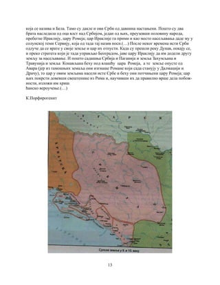13
која се назива и Бела. Тамо су дакле и ови Срби од давнина настањени. Пошто су два
брата наследила од оца влст над Србијом, један од њих, преузевши половину народа,
пребегне Ираклију, цару Ромеја; цар Ираклије га прими и као место насељавања даде му у
солунској теми Сервију, која од тада тај назив носи.(…) После неког времена исти Срби
одлуче да се врате у своје земље и цар их отпусти. Када су прешли реку Дунав, покају се,
и преко стратега који је тада управљао Београдом, јаве цару Ираклију да им додели другу
земљу за насељавање. И пошто садашња Србија и Паганија и земља Захумљана и
Травунија и земља Конављана беху под влашћу цара Ромеја, а те земље опусте од
Авара (јер из тамошњих земаља они изгнаше Романе који сада станују у Далмацији и
Драчу), то цар у овим земљама насели исте Србе и беху они потчињени цару Ромеја; цар
њих покрсти довевши свештенике из Рима и, научивши их да правилно врше дела побож-
ности, изложи им хриш
ћанско вероучење.(…)
К.Порфирогенит
 