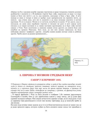 16
обојица где ће у средини између окружја стратигова и краја топархова учинити духовно
родбинство ( окумити се ). И имађаше стратиг брзе лађе, опремљене за море ( уз море
наиме је било оно место ), да га, кад намигне, савладају и баце у брзу лађу. А исту
намеру је имао и топарх и имао је храбре људе припремљене на скровиту месту, да
навале, кад учини знак, што им га назначи и да онда свладају стратига и његове
пратиоце. То се и згодило. Потом су се састали, изљубили и седоше. У час дакле, кад су
поседали, на дани знак окруђише стратига и свезаше му руке и ноге одведу њега
свезана и са сином његовим и са свима његовим пратиоцима па и брзе лађе његове
одвуку у Стон. Тако сплеткама и замкама којима хтеде другога да ухвати буде сам
ухваћен на срамоту Римљана. Зато пази, да оно што лукаво смишљаш, не буде
победним знаком ( трофејом ) других ; несрећа наиме једних постаје слава и добитак
других. Треба дакле да радиш промишљено „.
3. ЕВРОПА У ПОЗНОМ СРЕДЊЕМ ВЕКУ
САБОР У КЛЕРМОНУ 1095.
У Клермону у Оверњу одржан је историјски сабор; и мада је био хладни новембар, хиљаде
људи је дошло из стотинак градских општина, подигло шаторе на отвореном пољу,
окупило се у огромном броју који није могла да прими ниједна дворана, и дрхтали од
емоције док им је папа Урбан, подигфнут на говорницу у средини, на француском језику
одржао најутицајнији говор у историји средњег века:
„ О народе франачки ! Роде од Бога вољени и изабрани !..Из тамнице јерусалимске
пљачкајући и палећи. Они су део заробљеника одвели у своју земљу, док је један број
суровим мучењем побијен. Они својом нечистотом скрнаве олтаре, па их онда руше. Сада
су царевину Грка раскомадали и отели тако велику територију да ју је немогуће прећи за
два месеца.
На коме онда почива тежак задатак да се те и из Константинопоља послат је тужан глас да
је један проклети народ, потпуно отуђен од Бога силовито напао земље тих хришћана и
Европа у 11.
веку
 