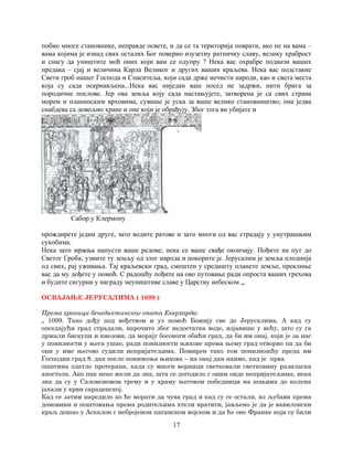 17
побио многе становнике, неправде освете, и да се та територија поврати, ако не на вама –
вама којима је изнад свих осталих Бог поверио изузетну ратничку славу, велику храброст
и снагу да уништите моћ оних који вам се одупру ? Нека вас охрабре подвизи ваших
предака – сјај и величина Карла Великог и других ваших краљева. Нека вас подстакне
Свети гроб нашег Господа и Спаситеља, који сада држе нечисти народи, као и света места
која су сада оскрнављена...Нека вас ниједан ваш посед не задржи, нити брига за
породичне послове. Јер ова земља коју сада настањујете, затворена је са свих страна
морем и планинским врховима, сувише је уска за ваше велико становништво; она једва
снабдева са довољно хране и оне који је обрађују. Због тога ви убијате и
Сабор у Клермону
прождирете једни друге, зато водите ратове и зато многи од вас страдају у унутрашњим
сукобима.
Нека зато мржња напусти ваше редове; нека се ваше свађе окончају. Пођите на пут до
Светог Гроба; узмите ту земљу од злог народа и покорите је. Јерусалим је земља плоднија
од свих, рај уживања. Тај краљевски град, смештен у средишту планете земље, преклиње
вас да му дођете у помоћ. С радошћу пођите на ово путовање ради опроста ваших грехова
и будите сигурни у награду неуништиве славе у Царству небеском „.
ОСВАЈАЊЕ ЈЕРУСАЛИМА ( 1099 )
Према хроници бенедиктинског опата Екерхарда:
„ 1099. Тако дођу под вођством и уз помоћ Божију све до Јерусалима. А кад су
опседајући град страдали, нарочито због недостатка воде, изјавише у већу, што су га
држали бискупи и кнезови, да морају босоноги обићи град, да би им онај, који је за нас
у понизности у њега ушао, ради понизности њихове према њему град отворио па да би
они у име његово судили непријатељима. Помирен тако том понизношћу преда им
Господин град 8. дан после понижења њихова – на онај дан наиме, кад је прва
општина одатле протерана, када су многи верници светковали светковину разиласка
апостола. Ако пак неко жели да зна, шта се догодило с оним онде непријатељима, нека
зна да су у Саломоновом трему и у храму његовом победници на коњима до колена
јахали у крви сараценској.
Кад се затим наредило ко ће морати да чува град и кад су се остали, из љубави према
домовини и поштовања према родитељима хтели вратити, јављено је да је вавилонски
краљ дошао у Аскалон с небројеном паганском војском и да ће оне Франке који су били
 