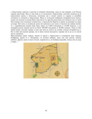 18
у Јерусалиму одвести у ропство и освојити Антиохију, како је сам говорио, али Господ
одреди другачије. Кад су они који су се налазили у Јерусалиму, уистину сазнали да је
вавилонска војска у Аскалону, потекоше им у сусрет пошто су опрему и немоћне
оставили са посадом у Јерусалиму. Када су угледали небројену непријатељску војску,
падну на кољена и позову Бога који им је и у другим невољама уек помагао да и у овом
боју скрши силу паганску и ђаволску, а краљевство Христа и цркве да рашири од мора
до мора. Бог кога су позивали зачас им помогне и да снагу и смелост на диван начин;
ту у хришћанској војсци није било више од 5.000 коњаника и 15.000 пешака, а на
непријатељској страни могло је бити 100.000 коњаника и 40.000 пешака. Тада се Бог
дивно јавио слугама својим, и још пре него је дошло до сукоба, натера непријатеља у
бег и отме им укупно оружје, па се нису могли поуздати у оружје све и да су се хтели
после одупрети.
Прославивши овако победу, војска се врати у Јерусалим и оставивши онде војводу
Готфрида, врати се у Лаодикеју....те велика већина, како смо пре рекли, похита
кућама. Други, који су онде остали, задржали су, по божијој наредби, земљу све до сада
у миру...“
 