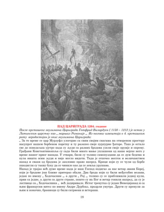 19
ПАД ЦАРИГРАДА 1204. године
После крсташког заузимања Цариграда Готфрид Вилардуен ( 1150 – 1212 ) је остао у
Латинском царству као „ маршал Романије „. Из његовог извештаја о 4. крсташком
рату веродостојан је опис заузимања Цариграда:
„ За то време се цар Мурзуфл улогорио са свим својим снагама на отвореном простору
насупрот нашем борбеном поретку и ту разапео своје пурпурне ђаторе. Тако је остало
све до понедељка ујутро када су људи са разних бродова узели своје оружје и опрему.
Грађани Константинопоља су сада били много мање уплашени од наше војске него у
време нашег првог напада. У ствари, били су толико самопуздани да се дуж бедема и
кула ништа осим људи и није могло видети. Тада је отпочео жесток и величанствен
напад и сваки од бродова је запловио право напред. Крици који су се чули од борбе
пшодигли су такву буку да се чинило као да се земља урушава.
Напад је трајао већ дуже време када је наш Господ подигао за нас ветар звани Бореј,
који је бродове још ближе притерао обали. Два брода који су били међусобно везани,
један по имену „ Ходочасник „, а други „ Рај „, толико су се приближили једној кули,
први са једне, а други са друге стране, пошто су их Бог и ветар гонили напред, да су је
лествице са „ Ходочасника „ већ додиривале. Истог тренутка су један Венецијанац и са
њим француски витез по имену Андре Дурбоаз, продрли унутра. Други су кренули за
њим и коначно, браниоци су били сатрвени и истерани.
 