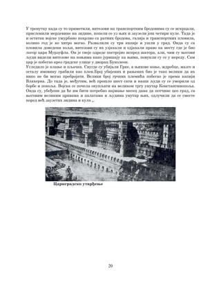 20
У тренутку када су то приметили, витезови на транспортним бродовима су се искрцали,
прислонили мердевине на зидине, попели се уз њих и заузели још четири куле. Тада је
и остатак војске ужурбано похрлио са ратних бродова, галија и транспортних пловила,
колико год је ко хитро могао. Развалили су три капије и ушли у град. Онда су са
пловила доведени кољи, витезови су их узјахали и одјахали право ка месту где је био
логор цара Мурзуфла. Он је своје одреде постројио испред шатора, али, чим су његови
људи видели витезове на коњима како јуришају ка њима, повукли су се у нереду. Сам
цар је побегао кроз градске улице у дворац Буколеон.
Уследило је клање и пљачка. Свугде су убијали Грке, а њихове коње, ждребце, мазге и
осталу имовину грабили као плен.Број убијених и рањених био је тако велики да их
нико не би могао пребројати. Велики број грчких племића побегао је према капији
Влахерна. До тада је, међутим, већ прошло шест сати и наши људи су се уморили од
борбе и покоља. Војска се почела окупљати на великом тргу унутар Константинопоља.
Онда су, убеђени да ће им бити потребно најмање месец дана да потчине цео град, са
његовим великим црквама и палатама и људима унутар њих, одлучили да се сместе
поред већ заузетих зидина и кула „.
Цариградско утврђење
 