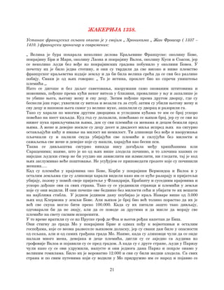 21
ЖАКЕРИЈА 1358.
Устанак француских сељака описао је у својим „ Хроникама „ Жан Фроасар ( 1337 –
1410. ) француски хроничар и савременик:
„ Велика је бура похарала неколико делова Краљевине Француске: околину Бове,
покрајину Бри и Марн, околину Лаона и покрајину Валоа, околину Куси и Соасон, јер
се неколико људи без вође из покрајинских градова побунило у околини Бовеа. У
почетку их је било једва стотину, и они су тврдили да све високо и ниже племство
француског краљевства издаје земљу и да би била велика срећа да се сви без разлике
побију. Сваки је од њих говорио: „ То је истина, проклет био ко спречи уништење
племића „.
Нато се дигоше и без даљег саветовања, наоружани само окованим штитовима и
ножевима, пођоше према кући неког витеза у близини, провалише у њу и запалише је
те убише њега, његову жену и сву децу. Затим пођоше према другом дворцу, где су
беснели још горе; ухватили су витеза и везали га за стуб; затим су убили његову жену и
сву децу и напокон њега самог уз велике муке, запалили су дворац и разорили га.
Тако су харали по многим другим дворцима и угледним кућама те им се број ускоро
повећао на шест хиљада. Куд год су долазили, повећавао се њихов број, јер су се сви из
нижег пука прикључивали њима, док су сви племићи са женама и децом бежали пред
њима. А жене и девојке носиле су децу десет и двадесет миља испред њих на сигурно
остављајући кићу и имање на милост ви немилост. Ти зликовци без вође и наоружања
пљачкали су и палили свуда убијајући све племиће и силујући без милости и
сажаљења све жене и девојке које су нашли, харајући као бесни пси.
Таква се дивљаштва сигурно никада нису догађала међу хришћанима или
Сараценима; наиме, што је ко од њих више злодела починио, и то злочина каквих се
ниједан људски створ не би усудио ни замислити ни измислити, ни гледати, тај је код
њих заслуживао веће поштовање. Не усуђујем се приповедати грозоте које су починили
женама.....
Кад су племићи у крајевима око Бове, Корби у покрајини Вермондоа и Валоа и у
осталим земљама где су зликовци харали видели како им се куће разарају и пријатељи
убијају, позову у помоћ своје пријатеље у Фландрији, Брабанту и суседним крајевима и
ускоро дођоше ови са свих страна. Тако су се ујединили странци и племићи у земљи
које су они водили. И они почеше ове беднике без милости сећи и убијати те их вешати
на најближа стабла. У једном једином дану поубијао је краљ Наваре више од 3.000
њих код Клермона у земљи Бове. Али њихов је број био већ толико порастао да их је
већ све скупа могло бити преко 100.000. Када су их питали зашто тако дивљају,
одговарали би да не знају, али да се поводе за другима и да мисле да морају све
племиће на свету сасвим искоренити.
У то време вратили су се из Пруске гроф де Фоа и његов рођак капетан де Биш.
Они стигну до града Мо у покрајини Брие и одмах пођу к војвоткињи и осталим
госпођама, које се веома развеселе њиховом доласку, јер су сваки дан биле у опасности
од сељака, али и од самих грађана града Мо. Наиме, када су зликовци чули да се онде
налази много жена, девојака и деце племића, дигли су се заједно са људима из
грофовије Валоа и појавили су се пред градом. А када су с друге стране, људи у Паризу
чули како су се ови удружили, напусте и они једнога дана Париз и похрле онамо у
великим гомилама. Било их је вероватно 12.000 и сви су били жедни злодела. Са свих
страна и по свим путевима који су водили у Мо придружио им се народ и појавио се
 
