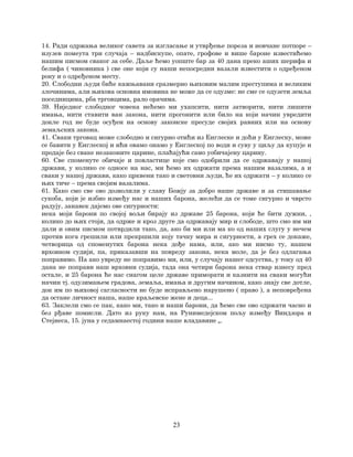 23
14. Ради одржања великог савета за изгласање и утврђење пореза и новчане потпоре –
изузев помеута три случаја – надбискупе, опате, грофове и више бароне известићемо
нашим писмом сваког за себе. Даље ћемо уопште бар за 40 дана преко аших шерифа и
белифа ( чиновника ) све оне који су наши непосредни вазали известити о одређеном
року и о одређеном месту.
20. Слободни људи биће кажњавани сразмерно њиховим малим преступима и великим
злочинима, али њихова основна имовина не може да се одузме: не сме се одузети земља
поседницима, рба трговцима, рало орачима.
39. Ниједног слободног човека нећемо ми ухапсити, нити затворити, нити лишити
имања, нити ставити ван закона, нити прогонити или било на који начин увредити
докле год не буде осуђен на основу законске пресуде својих равних или на основу
земаљских закона.
41. Сваки трговац може слободно и сигурно отићи из Енглеске и доћи у Енглеску, може
се бавити у Енглеској и ићи овамо онамо у Енглеској по води и суву у циљу да купује и
продаје без сваке незаконите царине, плаћајући само уобичајену царину.
60. Све споменуте обичаје и повластице које смо одобрили да се одржавају у нашој
држави, у колико се односе на нас, ми ћемо их одржати према нашим вазалима, а и
сваки у нашој држави, како црквени тако и световни људи, ће их одржати – у колико се
њих тиче – према својим вазалима.
61. Како смо све ово дозволили у славу Божју за добро наше државе и за стишавање
сукоба, који је избио између нас и наших барона, желећи да се томе сигурно и чврсто
радују, занавек дајемо ове сигурности:
нека моји барони по својој вољи бирају из државе 25 барона, који ће бити дужни, ,
колико до њих стоји, да одрже и кроз друге да одржавају мир и слободе, што смо им ми
дали и овим писмом потврдили тако, да, ако би ми или ма ко од наших слугу у нечем
против кога грешили или прекршили коју тачку мира и сигурности, а грех се докаже,
четворица од споменутих барона нека дође нама, или, ако ми нисмо ту, нашем
врховном судији, па, приказавши на повреду закона, нека моле, да је без одлагања
поправимо. Па ако увреду не поправимо ми, или, у случају нашег одсуства, у току од 40
дана не поправи наш врховни судија, тада она четири барона нека ствар изнесу пред
остале, и 25 барона ће нас снагом целе државе приморати и казнити на сваки могући
начин тј. одузимањем градова, земаља, имања и другим начином, како знају све дотле,
док им по њиховој сагласности не буде исправљено нарушено ( право ), а неповређена
да остане личност наша, наше краљевске жене и деца...
63. Заклели смо се пак, како ми, тако и наши барони, да ћемо све ово одржати часно и
без рђаве помисли. Дато из руку нам, на Рунимедејском пољу између Виндзора и
Стејнеса, 15. јуна у седамнаестој години наше владавине „.
 