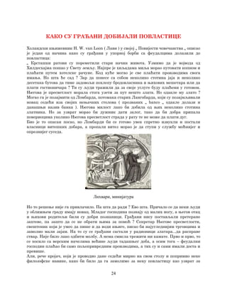 24
КАКО СУ ГРАЂАНИ ДОБИЈАЛИ ПОВЛАСТИЦЕ
Холандски књижевник H. W. van Loon ( Лавн ) у својој „ Повијести човечанства „ описао
је један од начина како су грађани у упорној борби са феудалцима долазили до
повластица:
„ Крсташки ратови су пореметили стари начин живота. Узмимо да је војвода од
Хилдесхајма пошао у Свету земљу. Најпре је хиљадама миља морао путовати копном и
плаћати путем хотелске рачуне. Код куће могао је све плаћати производима свога
имања. Но шта ће сад ? Зар да понесе са собом неколико стотина јаја и неколико
десетака бутова да тиме задовољи похлепу бродовласника и њихових мешетара или да
плати гостионичара ? Ти су људи тражили да за своје услуге буду плаћени у готовом.
Његова је пресветлост морала стога узети за пут нешто злата. Но одакле му злато ?
Могао га је позајмити од Ломбарда, потомака старих Лангобарда, који су позајмљивали
новац седећи иза својих нењачких столова ( прозваних „ banco „ одакле долази и
данашњи назив банка ). Његова милост лако би добила од њих неколико стотина
златника. Но за узврат морао би дужник дати залог, тако да би добра припала
повериоцима уколико Његова пресветлост страда у рату те не може да плати дуг.
Био је то опасан посао, но Ломбарди би се готово увек спретно извукли и постали
власници витешких добара, а пропали витез морао је да ступи у службу моћнијег и
опрезнијег суседа.
Лихвари, минијатура
Но то решење није га привлачило. Па шта да ради ? Ево шта. Причало се да неки људи
у оближњем граду имају новац. Младог господина познају од малих ногу, а његов отац
и њихови родитељи били су добри познаници. Грађани нису постављали претеране
захтеве, па зашто да се не обрати њима за помоћ ? Секретар Његове пресветлости,
свештеник који је умео да пише и да води књиге, писао би најугледнијим трговцима и
замолио мали зајам. На то су се грађани састали у радионици златара...да расправе
ствар. Није било лако одбити молбу. А нема смисла трежити ни камате. Прво и прво, то
се косило са верским начелима већине људи тадашњег доба, а осим тога – феудални
господин плаћао би само пољопривредним производима, а тих су и сами имали доста и
превише.
Али, рече кројач, који је проводио дане седећи мирно на свом столу и попримио неке
филозофске навике, како би било да га замолимо за неку повластицу као узврат за
 