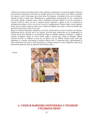 27
„ Иако је све осим супе храна која се једе прстима, понашање за столом је важно. Господа
једе полако, узима мале залогаје, не говори док једе, не пије пуних уста. Нож се никада
не ставља у уста. Супа мора да се једе тихо, без сркања, а кашика не сме да се остави у
чинији из које се сипа супа. Забрањено је подригивање, наслањање на сто, нагињање
над своју чинију, чачкање носа, зуба и чишћење ноктију. Храна се не сме умакати у
сланик. Хлеб се ломи, не сме се кидати руком. Дување у храну да би се охладила је
свеприсутна појава, али се на њу не гледа са одобравањем. Пошто више људи користи
једну чашу за вино, свако ко пије из ње, треба да обрише уста која су масна од хране пре
него што узме чашу да би из ње пио.
Када је газдина породица завршила са јелом, долази ред на слуге и шегрте да обедују.
Дозвољено им је да једу док се не наједу, али им није дозвољено да се задржавају за
столом после тога. Потом се сто распрема. Перу се чиније, ножеви и кашике, а лонци и
казани се бришу. Један од слуга узима кофу и одлази низ улицу до бунара. Други
скупља остатке од оброка и носи их до врата, где га обично чекају један или два
сиромаха, а у време оскудицец и читава гомила њих. У прошлом веку, просијацима је
било дозвољено да улазе у куће богаташа и узимају храну са стола, међутим, сада им је
дозвољено приступ само до прагова богаташких кућа „.
Ручак
4. СРБИ И ЊИХОВО ОКРУЖЕЊЕ У ПОЗНОМ
СРЕДЊЕМ ВЕКУ
 