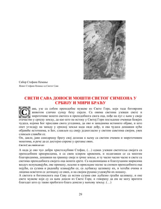 29
Сабор Стефана Немање
Живот Стефана Немање од Светог Саве
СВЕТИ САВА ДОНОСИ МОШТИ СВЕТОГ СИМЕОНА У
СРБИЈУ И МИРИ БРАЋУ
ава, узе са собом преподобне мужеве из Свете Горе, који тада боговрлим
животом слично сунцу беху сијали. Са овима светима узевши свете и
мироточиве мошти светога и преподобнога свога оца, пође на пут с њим у своје
отачаство у српску земљу, да као што на истоку у Светој Гори постадоше очевици Божјих
чудеса, којима Бог прослави свога угодника, да ово и западнима истинито објаве, и што
опет угледају на западу у српској земљи када овде дођу, и ова чудеса дошавши кући
објавиће источнима, и Бог, слављен од свију једногласно у светим саветима својим, увек
слављен славећи се.
Он, дакле, јави самодршцу брату свој долазак к њему са светим очевим и мироточивим
моштима, и рече да се достојно спреме у сретање ових.
СВЕТИ САВА МИРИ БРАЋУ
А када је ово чуо добри христољубиви Стефан, (…) одмах узевши светитеља својега са
преподобним црнорисцима, и са свим клиром црквеним, и подигавши се са многим
благороднима, дошавши на границу своје и грчке земље, и ту часно часни часне и свете са
светима преподобнога својега оца мошти срете. Са кадионицама и благоуханим мирисима
ваздух испуњавајући, ове примаху, псалме и прикладне песме за спомен преподобнога оца
појући, са сузама и радошћу клањајући се, са љубављу целиваху их, и хотећи очима и
лицима осветити се дотицаху се ових, и на својим рукама уздижући их ношаху.
А светога и богоноснога оца Саву са истим сузама сви љубазно грлећи целиваху, и оне
свете мужеве који су са њим дошли из Свете Горе, и говораху да им не могу вратити
благодат што су такво пребогато благо донели у њихову земљу. (…)
 
