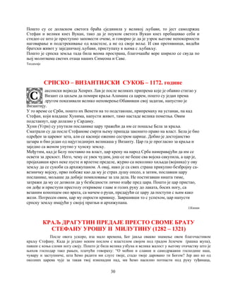 30
Пошто су се доласком светога браћа сјединила у великој љубави, то јест самодржац
Стефан и велики кнез Вукан, тако да је поуком светога Вукан кнез пребацивао себи и
стидео се што је преступио заповести очеве, и говорио је да је узрок његове непокорности
наговарање и подстрекивање од властеле, а не од своје воље. И сви противници, видећи
братски живот у заједничкој љубави, приступаху к њима с љубављу.
Пошто је српска земља тада била веома пространа, благочашће вере ширило се свуда по
њој молитвама светих отаца наших Симеона и Саве.
Теодосије
СРПСКО – ВИЗАНТИЈСКИ СУКОБ – 1172. године
аксонски војвода Хенрих Лав је после великих припрема које је обавио стигао у
Визант са циљем да помири краља Аламана са царем, пошто су један према
другом показивали велико неповерење.Обавивши свој задатак, напустио је
Византију.
У то време се Срби, пошто их Венети на то подстакоше, припремаху на устанак, па кад
Стефан, који владаше Хунима, напусти живот, тамо настаде велика пометња. Овим
подстакнут, цар долазио у Сардику.
Хуни (Угри) су упутили посланике цару тражећи да им се пошаље Бела за краља.
Сматрали су да после Стефанове смрти њему припада законито право на власт. Бела је био
одређен за царевог зета, али се касније оженио сестром царице. Добио је достојанство
цезара и био један од најугледнијих великаша у Византу. Цар га је прогласио за краља и
заједно са женом упутио у хунску земљу.
Међутим, кад је Белу поставио на власт, цар крену на народ Срба намеравајући да им се
освети за дрскост. Него, чему се увек чудим, још се не беше сва војска сакупила, а цар је,
пројахавши кроз неке пусте и врлетне пределе, журио са неколико хиљада (војника) у ову
земљу да се сукоби са архижупаном. А овај, иако је са свих страна прикупио безбројну са-
везничку војску, прво побеже као да му је страх душу опсео, а затим, пославши цару
посланике, мољаше да добије помиловање за зла дела. Не постигавши ништа тиме,
затражи да му се дозволи да у безбедности лично изађе пред цара. Пошто је цар пристао,
он дође и приступи престолу откривене главе и голих руку до лаката, босих ногу, са
везаним конопцем око врата, са мачем о руци, предајући се цару да поступи с њим како
жели. Потресен овим, цар му опрости кривицу. Завршивши то с успехом, цар напусти
српску земљу имајући у својој пратњи и архижупана.
Ј.Кинам
КРАЉ ДРАГУТИН ПРЕДАЈЕ ПРЕСТО СВОМЕ БРАТУ
СТЕФАНУ УРОШУ II МИЛУТИНУ (1282 – 1321)
После овога ускоро, иза мало времена, Бог јавља овакво знамење овом благочастивом
краљу Стефану. Када је јездио неким послом с властелом својом под градом Јелечем (рашка жупа),
павши с коња сломи ногу своју. Пошто је била велика узбуна и велика жалост у његову отачаству што је
њихов господар тако рањен, плачући говораху: “О моћни и славни и самодржавни господине наш,
чувару и заступниче, шта ћемо радити ми слуге твоје, стадо твоје даровано ти Богом? Јер ако ко од
околних царева чује за такав твој изненадни пад, ми ћемо насилно потпасти под руку туђинаца,
 