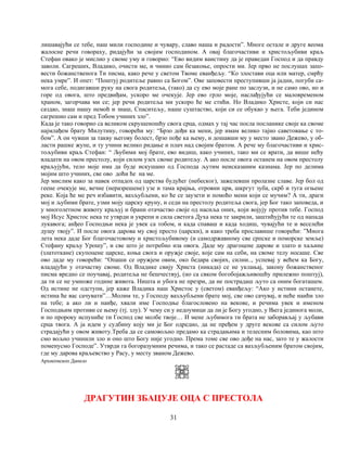31
лишавајући се тебе, наш мили господине и чувару, славо наша и радости”. Многе остале и друге веома
жалосне речи говораху, ридајући за својим господином. А овај благочастиви и христољубиви краљ
Стефан овако је мислио у своме уму и говорио: “Ево видим ваистину да је праведан Господ и да правду
заволи. Сагреших, Владико, очисти ме, и чинио сам безакоње, опрости ми. Јер прво не послушах запо-
вести божанственога Ти писма, како рече у светом Твоме еванђељу. “Ко злостави оца или матер, смрћу
нека умре”. И опет: “Поштуј родитеље равно са Богом”. Ове заповести преступивши ја јадни, погуби са-
мога себе, подигавши руку на свога родитеља, (тако) да су ево моје ране по заслузи, и не само ово, но и
горе од овога, што предвиђам, ускоро ме очекује. Јер ево грло моје, наслађујући се маловременом
храном, загорчава ми се; јер речи родитеља ми ускоро ће ме стићи. Но Владико Христе, који си нас
саздао, знаш нашу немоћ и знаш, Спаситељу, наше суштаство, који си се обукао у њега. Теби једином
сагрешио сам и пред Тобом учиних зло”.
Када је тако говорио са великом скрушеношћу свога срца, одмах у тај час посла посланике своје ка своме
најмлађем брату Милутину, говорећи му: “Брзо дођи ка мени, јер имам велико тајно саветовање с то-
бом”. А он чувши за такву његову болест, брзо пође ка њему, и дошавши му у место звано Дежево, у об-
ласти рашке жупе, и ту учини велико ридање и плач над својим братом. А рече му благочастиви и хрис-
тољубиви краљ Стефан: “ Љубими мој брате, ево видиш, како учиних, тако ми се врати, да више нећу
владати на овом престолу, који силом узех своме родитељу. А ако после овога останем на овом престолу
краљујући, тело моје има да буде искушано од Господа љутим неисказаним казнама. Јер по делима
мојим што учиних, све ово доћи ће на ме.
Јер мислим како за навек отпадох од царства будућег (небеског), зажелевши пролазне славе. Јер бол од
геене очекује ме, вечне (неразрешене) узе и тама крајња, отровни црв, шкргут зуба, скрб и туга огњене
реке. Која ће ме реч избавити, вазљубљени, ко ће се заузети и помоћо мени који се мучим? А ти, драги
мој и љубими брате, узми моју царску круну, и седи на престолу родитеља свога, јер Бог тако заповеда, и
у многолетном животу краљуј и брани отачаство своје од насиља оних, који војују против тебе. Господ
мој Исус Христос нека те утврди и укрепи и сила светога Духа нека те закрили, заштићујући те од напада
лукавога; анђео Господњи нека је увек са тобом, и када спаваш и када ходиш, чувајући те и веселећи
душу твоју”. И после овога дарова му свој престо (царски), и како треба прославише говорећи: ”Многа
лета нека даде Бог благочастовому и христољубивому (и самодржавному све српске и поморске земље)
Стефану краљу Урошу”, и све што је потребно иза овога. Даде му драгоцене дарове и злато и хаљине
(златоткане) скупоцене царске, коња свога и оружје своје, које сам на себи, на своме телу носаше. Све
ово даде му говорећи: “Опаши се оружјем овим, око бедара својих, силни.., успевај у већем ка Богу,
владајући у отачаству своме. Од Владике свију Христа (никада) се не уклањај, закону божанственог
писма вредно се поучавај, родитеља не бешчествуј, (но са свком богобојажљивошћу прилежно поштуј),
да ти се не умноже године живота. Ништа и убога не презри, да не пострадаш љуто са оним богаташем.
Од истине не одступи, јер каже Владика наш Христос у (светом) еванђељу: “Ако у истини останете,
истина ће вас сачувати”…Молим те, у Господу вазљубљени брате мој, све ово сачувај, и неће наићи зло
на тебе; а ако ли и наиђе, хвали име Господње благословено на векове, и речима увек и именом
Господњим противи се њему (тј. злу). У чему си у недоумици да ли је Богу угодно, у Њега јединога моли,
и по пророку испуниће ти Господ све молбе твоје… И мене љубимога ти брата не заборављај у љубави
срца твога. А ја идем у судбину коју ми је Бог одредио, да не пређем у друге векове са силом љуто
страдајући у овом животу.Треба да се самовољно предамо ка страдањима и телесним боловима, као што
смо вољно учинили зло и оно што Богу није угодно. Према томе све ово дође на нас, зато те у жалости
поменусмо Господе”. Утврди га богоразумним речима, и тако се растаде са вазљубљеним братом својим,
где му дарова краљевство у Расу, у месту званом Дежево.
Архиепископ Данило
ДРАГУТИН ЗБАЦУЈЕ ОЦА С ПРЕСТОЛА
 