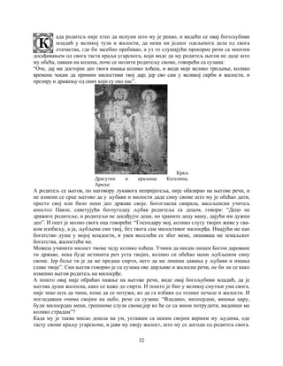 32
ада родитељ није хтео да испуни што му је рекао, и видећи се овај богољубиви
младић у великој тузи и жалости, да нема ни једног одељенога дела од свога
отачаства, где би засебно пребивао, а уз то слушајући прекорне речи са многим
досађивањем од свога таста краља угарскога, који виде да му родитељ његов не даде што
му обећа, павши на колена, поче се молити родитељу своме, говорећи са сузама:
“Оче, дај ми достојни део твога имања колико хоћеш, и види моје велико трпљење, колико
времена чекам да примим милостиви твој дар; јер ево сам у великој скрби и жалости, и
презиру и дражењу од оних који су око нас”.
Краљ
Драгутин и краљица Кателина,
Ариље
А родитељ се његов, по наговору лукавога непријатеља, није обазирао на његове речи, и
не измени се срце његово да у љубави и милости даде сину своме што му је обећао дати,
престо свој или било неки део државе своје. Богогласна свирала, васељенски учитељ
апостол Павле, саветујући богоугодну љубав родитеља са децом, говори: “Децо не
дражите родитеље, и родитељи не досађујте деци, но храните децу вашу, дајући им дужни
део”. И опет је молио свога оца говорећи: “Господару мој, колико слугу твојих живе у сва-
ком изобиљу, а ја, љубљени син твој, без твога сам милостивог милосрђа. Имајући ме као
богатство душе у мојој младости, и увек веселећи се због мене, лишаваш ме земаљског
богатства, жалостећи ме.
Можеш учинити милост твоме чеду колико хоћеш. Учини да нисам лишен Богом дароване
ти државе, нека буде истинита реч уста твојих, колико си обећао мени љубљеном сину
своме. Јер боље ти је да ме предаш смрти, него да ме лишиш давања у љубави и имања
славе твоје”. Син његов говорио је са сузама ове дирљиве и жалосне речи, не би ли се како
изменио његов родитељ на милосрђе.
А пошто овај није обраћао пажње на његове речи, виде овај богољубиви младић, да је
његова душа жалосна, како се каже до смрти. И пошто је био у великој смутњи ума свога,
није знао шта да чини, коме да се потужи, ко да га избави од толике печале и жалости. И
погледавши очима својим на небо, рече са сузама: “Владико, милосрдни, вишњи цару,
буди милосрдан мени, грешноме слузи своме,јер ко ће се са мном потрудити, видевши ме
колико страдам”?
Када му је таква мисао дошла на ум, уставши са неким својим верним му људима, оде
тасту своме краљу угарскоме, и јави му своју жалост, што му се догоди од родитељ свога.
 