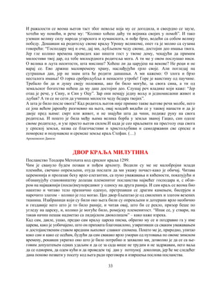 33
И ражалости се веома његов таст због невоље која му се догодила, и свесрдно се заузе,
хотећи му помоћи, и рече му: “Колико хоћеш даћу ти војника својих у помоћ”. И тако
узевши велику силу народа угарскога и куманскога, и пође брзо, водећи са собом велику
победу. Дошавши ка родитељу своме краљу Урошу великоме, опет га је молио са сузама
говорећи: “Господару мој и оче, дај ми, љубљеном чеду своме, достојни део имања твога.
Јер гле колико времена проведох као ништи гост у твоме дому, чекајући да примим
милостиви твој дар, од тебе милосрднога родитеља мога. А ти ме у овом послушао ниси.
О велика и љута неситости, шта мислиш? Хоћеш ли да царујеш на векове? Не реци и не
варај се. Ево држиш маловремену храну, наслађујући грло своје. Али погледај на
сутрашњи дан, јер не знам шта ће родити данашњи. А ми кажемо: О злога и брзо
несталога имања! О горка среброљубља и ненасите утробе! Горе је ваистину од паучине.
Требало би да и душу своју положиш, ако би било могуће, за свога сина, а ти од
земаљског богатства нећеш да му даш достојни део. Слушај реч владике који каже: “Јер
отац је рече, у Сину, и Син у Оцу”. Зар они немају једну вољу и једномисаони живот и
љубав? А ти се не сети да учиниш милости чеду бедара твојих”.
А шта је било после овога? Кад родитељ његов није примио такве његове речи молбе, него
се још већом јарошћу разгневио на њега, овај младић видећи се у таквој напасти и да је
двоје пред њиме: смрт или живот, и не знајући шта да чини, подиже руку на свога
родитеља. И пошто је била међу њима велика борба у земљи званој Гацко, син одоле
своме родитељу, и узе престо његов силом.И када је сео краљевати на престолу оца свога
у српској земљи, назва се благочастиви и христољубиви и самодржавни све српске и
поморске и подунавске и сремске земље краљ Стефан. (…)
Архиепископ Данило
ДВОР КРАЉА МИЛУТИНА
Посланство Теодора Метохита код српског краља 1299.
Чим је свануло будем позван и пођем архонту. Водили су ме не малобројни млади
племићи, свечано опремљени, отуда послати да ми укажу почаст-како је обичај. Читава
церемонија и пролазак беху врло елегантни, са пуно уважавања и кићености, показујући и
обзнанујућу становништву долазак племенитог посланства највећег господара и, с обзи-
ром на најважнији (посао)неупоредивог у односу на друга ранија. И сам краљ се веома био
накитио и читаво тело празнично оденуо, претрпавши се драгим камењем, бисерјем и
нарочито златом – колико је год могао. Цео двор бљештао је од свилених и златом везених
тканина. Изабраници који су били око њега били су опремљени и дотерани врло необично
и гиздавије него што је то било раније, и читав овај, што би се рекло, призор беше по
угледу на царску, и, колико је могуће било, ромејску племенитост. “Ипак се, у ствари, на
такав начин пешак надметао са лидијском двоколицом” – како каже изрека.
Кад сам, дакле, ушао, предао сам краљу царска писма, обратио му се и поздравио га у име
царева, како је уобичајено, што он прихвата благонаклоно, узвративши са сваким уважавањем
и достојанственим ставом вредним њиховог славног спомена. Пошто ме је, природно, упитао
како сам и како се осећам, будући да сам свакако врло уморан од путовања по овоме зимском
времену, рекавши укратко оно што је било потребно и захвалио ми, дозволио је да се са ње-
говим допуштењем одмах удаљим и да се за сада више не трудим и не задржавам, него ваља
да се одморим, да одем кући и да проведем тај дан у потпуној доколици, јер ће ме следећег
дана поново позвати у посету код њега ради преговора и извршења послова посланства.
 
