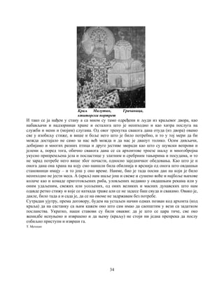 34
Краљ Милутин, Грачаница,
ктиторски портрет
И тако се ја нађем у стану а са мном су тамо одређени и људи из краљевог двора, као
набављачи и надзорници хране и осталога што је неопходно и као хитра послуга на
служби и мени и (мојим) слугама. Од овог тренутка свакога дана отуда (из двора) овамо
све у изобиљу стиже, и више и боље него што је било потребно, и то у тој мери да би
можда достајало не само за нас већ можда и да нас је двапут толико. Осим дивљачи,
добијамо и многих разних птица и друге јестиве зверади као што су шумски вепрови и
јелени а, поред тога, обично свакога дана се са архонтове трпезе шаљу и многобројна
укусно припремљена јела и посластице у златним и сребрним тањирима и посудама, и то
не зарад потребе него више због почасти, односно заједничког обедовања. Као што је и
онога дана она храна на коју смо наишли била обилнија и врснија од онога што овдашњи
становници имају – и то још у оно време. Наиме, био је тада посни дан на који је било
неопходно не јести меса. А (краљ) нам шаље још и свеже и сушено воће и најбоље њихове
колаче као и комаде приготовљених риба, уловљених недавно у овдашњим рекама или у
оним удаљеним, свежих или усољених, од оних великих и масних дунавских што нам
одавде ретко стижу и које се каткада траже али се не задесе баш свуда и свакамо. Овако је,
дакле, било тада а и сада је, да се на овоме не задржавам без потребе.
Сутрадан ујутру, према договору, будем на устаљен начин одмах позван код архонта (код
краља) да на састанку са њим кажем оно што сам имао да саопштим у вези са задатком
посланства. Укратко, наши ставови су били овакви: да је што се цара тиче, све око
женидбе испуњено и извршено и да њему (краљу) не стоји ни једна препрека да послу
озбиљно приступи и изврши га.
Т. Метохит
 