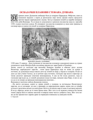 36
ОСВАЈАЧКИ ПЛАНОВИ СТЕФАНА ДУШАНА
ајвиши домет Душанове амбиције било је освајање Цариграда. Међутим, само са
копненом војском с којом је располагао није могао Душан ништа предузети
против тврдих цариградских зидова. Зато је затражио помоћ oд највеће поморске
силе тога доба Венеције. То се види из докумената о српском посланству које је у пролеће
1350. године посетило дужда. Из опширног посланства издвојени су овде само тражење и
одговор који се односе на помоћ за освајање Цариграда.
ДОЧЕК ЦАРА ДУШАНА У ДУБРОВНИКУ
1350 дана 13 априла…Доле исписано је посланство изложено дуждевској влади од стране
племенитог мужа Михајла Буће посланика пресветлог цара Рашке и Романије…
Затим, пошто је господин цар милошћу божијом задобио и обвезао десет делова
Византије, цариградског царства , осим града Цариграда који не може да освоји и
потчини; да дуждевска влада изволи дати му помоћ на мору у војсци и галијама. И ако се
деси да тако учини Господ, да се речени град потчини, господин цар жели и пристаје да
читав деспотат припадне општини венецијанској. А ако не би хтела деспотат, тада се
господин цар нуди да, уз помоћ дуждевске владе на мору, нападне град Перу, и ако се де-
си да се он освоји да припадне венецијанској општини…
Венеција је тактично одбила Душанову понуду.
…На шесто поглавље, којим се тражи помоћ у галијама за потчињење Византијског
царства, да се одговори: да смо у примирју са цариградским царем, којим смо се између
осталога заклетвом везали да поштујемо чисти и истински мир са њим и његовом војском.
И он је, обратно, везан да то чини према нама. Због тога то не можемо учинити без веома
тешке увреде Бога и гажења заклетве и повреде наше части и доброга гласа. Због тога мо-
же да нас пресветлост царева држи за оправдано извињење од наведене молбе.
С. Ћирковић
 