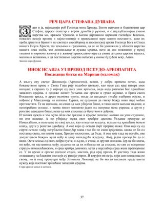 37
РЕЧ ЦАРА СТЕФАНА ДУШАНА
ато и ја, најоданији роб Господа мога Христа, Богом венчани и благоверни цар
Стефан, царски скиптар с вером држећи у рукама, и с најљубљенијим сином
царства ми, краљем Урошем, и Богом дарованом царицом госпођом Јеленом,
пожелех некоје врлине и најистинитије и православне вере законе поставити, како их
треба држати и бранити по светој и свесаборној и апостолској цркви Господа Бога и Спаса
нашега Исуса Христа, по земљама и градовима, да се не би умножила у области царства
нашега нека злоба, зло домишљање и лукава мржња, него да сви поживимо у пуној
тишини и мирноме животу и у животу православне вере са свима људима царства нашега,
малима и великима, и да постигнемо царство небеско у ономе будућем веку. Амин.
Законик цара Душана
ИНОК ИСАИЈА УЗ ПРЕВОД ПСЕУДО-АРЕОПАГИТА
Последице битке на Марици (одломак)
A књигу ову светог Дионисија (Ареопагита), велим, у добра времена почех, када
божанствене цркве и Света Гора рају подобно цветаху, као неки сад крај извора увек
напајан; а сврших ту у најгоре од свих злих времена, онда када разгневи Бог хришћане
западних крајева, и подиже деспот Угљеша све српске и грчке војнике, и брата свога
Вукашина краља, и друге велможе многе, негде до шездесет тисућа изабране војске, и
пођоше у Македонију на изгнање Турака, не судивши да гњеву божју нико није моћан
противстати. Те не изгнаше, но сами од њих убијени бише, и тамо кости њихове падоше, и
непогребени осташе, и веома много мноштво једни од оштрице мача умреше, а други у
ропство одведени бише; неки од њих спасоше се бекством и дођоше.
И толика нужда и зло љуто обли све градове и крајеве западне, колико ни уши слушаше,
ни очи видеше. А по убијању мужа овог храброг деспота Угљеше просуше се
Измаиљћани, и полетеше по свој земљи, као птице по ваздуху, и једне од хришћана мачем
клаху, друге у ропство одвођаху. А оне који су остали смрт прерано поже. Они који су од
смрти остали глађу погубљени бише.Јер таква глад би по свим крајевима, каква не би од
постанка света, ни потом таква, Христе милостиви, да буде. А оне које глад не погуби, ове
допуштењем божјим вуци ноћу и дању нападајући ждераху. Авај, јадан призор би да се
види. Оста земља од свих добра пуста: и људи, и стоке, и других плодова. Јер не би кнеза,
ни вође, ни наставника међу људима ни да их избавља ни да спасава, но сви се испунише
страхом измаиљћанским, и срца храбра јуначких људи у најслабија срца жена претворише
се. У то време и српске господе седми, мислим, род крај прими. И уистину тада живи
оглашаваху за блажене оне који су раније умрли. И верујте ми не ја, који сам незналица по
свему, но и онај премудри међу Јелинима Ливаније не би могао писањем представити
нужду која постиже хришћане западних крајева.
Стари српски записи и натписи.
 