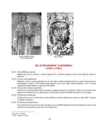39
ДЕСПОТ ЈОВАН УГЉЕША
МАНАСТИР ВАТОПЕД
КРАЉ МАРКО
1
Баштина - наслеђе
2
Соће – порез на земљу
ИЗ ДУШАНОВОГ ЗАКОНИКА
(1349. и 1354.)
Чл.26. О ослобођењу цркава:
Цркве све, што се налазе у земљи царства ми, ослободи царство ми од свих работа, малих и
великих.
Чл.33. О суду људи црквених:
Црквени људи у свакој парници да се суде пред својим митрополитима, и пред епископима и
игуманима, и која су оба човека једне цркве, да се суде пред својом црквом, а ако ли буду
парничари двеју цркава, да им суде обе цркве.
Чл.39. О властели и властеличићима:
Властела и властеличићи, који се налазе у држави царства ми, Србљи и Грци, што је коме дало
царство ми у баштину1
и у хрисовуљи, и што држе до овога сабора, баштине да су сигурне.
Чл.42. О баштини слободној:
И баштине све да су слободне од свих работа и данака царства ми, осим да дају соће2
и војску
да војују по закону.
Чл.43. О насиљу над баштином:
И да није властан господин цар, или краљ, или госпођа царица икоме узети баштину силом, или
купити, или заменити, осим ако ко сам пристане.
 