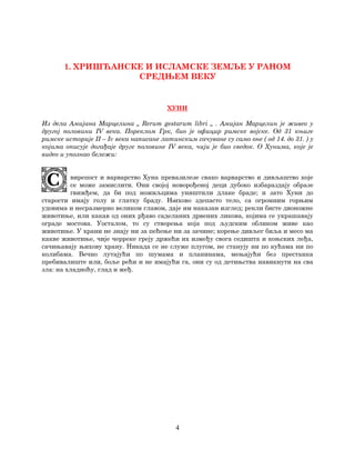 4
1. ХРИШЋАНСКЕ И ИСЛАМСКЕ ЗЕМЉЕ У РАНОМ
СРЕДЊЕМ ВЕКУ
ХУНИ
Из дела Амијана Марцелина „ Rerum gestarum libri „ . Амијан Марцелин је живео у
другој половини IV века. Пореклом Грк, био је официр римске војске. Од 31 књиге
римске историје II – Iv века написане латинским сачуване су само оне ( од 14. до 31. ) у
којима описује догађаје друге половине IV века, чији је био сведок. О Хунима, које је
видео и упознао бележи:
вирепост и варварство Хуна превазилезе свако варварство и дивљаштво које
се може замислити. Они својој новорођеној деци дубоко избараздају образе
гвижђем, да би под ножиљцима уништили длаке браде; и зато Хуни до
старости имају голу и глатку браду. Њихово здепасто тело, са огромним горњим
удовима и несразмерно великом главом, даје им наказан изглед; рекли бисте двоножне
животиње, или какав од оних рђаво саделаних дрвених ликова, којима се украшавају
ограде мостова. Уосталом, то су створења која под људским обликом живе као
животиње. У храни не знају ни за пећење ни за зачине; корење дивљег биља и месо ма
какве животиње, чије черреке греју држећи их између свога седишта и коњских леђа,
сачињавају њихову храну. Никада се не служе плугом, не станују ни по кућама ни по
колибама. Вечно лутајући по шумама и планинама, мењајући без престанка
пребивалиште или, боље рећи и не имајући га, они су од детињства навикнути на сва
зла: на хладноћу, глад и жеђ.
 