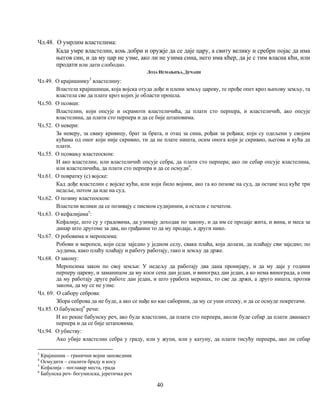 40
3
Крајишник – гранични војни заповедник
4
Осмудити – спалити браду и косу
5
Кефалија – поглавар места, града
6
Бабунска реч- богумилска, јеретичка реч
Чл.48. О умрлим властелима:
Када умре властелин, коњ добри и оружје да се даје цару, а свиту велику и сребрн појас да има
његов син, и да му цар не узме, ако ли не узима сина, него има кћер, да је с тим власна кћи, или
продати или дати слободно.
ЛОЗА НЕМАЊИЋА, ДЕЧАНИ
Чл.49. О крајишнику3
властелину:
Властела крајишници, која војска отуда дође и плени земљу цареву, те прође опет кроз њихову земљу, та
властела све да плате кроз којих је области прошла.
Чл.50. О псовци:
Властелин, који опсује и осрамоти властеличића, да плати сто перпера, и властеличић, ако опсује
властелина, да плати сто перпера и да се бије штаповима.
Чл.52. О невери:
За неверу, за сваку кривицу, брат за брата, и отац за сина, рођак за рођака; који су одељени у својим
кућама од оног који није скривио, ти да не плате ништа, осим онога који је скривио, његова и кућа да
плати.
Чл.55. О псовању властеоском:
И ако властелин, или властеличић опсује себра, да плати сто перпера; ако ли себар опсује властелина,
или властеличића, да плати сто перпера и да се осмуди4
.
Чл.61. О повратку (с) војске:
Кад дође властелин с војске кући, или који било војник, ако га ко позове на суд, да остане код куће три
недеље, потом да иде на суд.
Чл.62. О позиву властеоском:
Властели велики да се позивају с писмом судијиним, а остали с печатом.
Чл.63. О кефалијама5
:
Кефалије, што су у градовима, да узимају доходак по закону, и да им се продаје жита, и вина, и меса за
динар што другоме за два, но грађанин то да му продаје, а други нико.
Чл.67. О робовима и меропсима:
Робови и меропси, који седе заједно у једном селу, свака плаћа, која долази, да плаћају сви заједно; по
људима, како плаћу плаћају и работу работају, тако и земљу да држе.
Чл.68. О закону:
Меропсима закон по свој земљи: У недељу да работају два дана пронијару, и да му даје у години
перперу цареву, и заманицом да му коси сена дан један, и виноград дан један, а ко нема винограда, а они
да му работају друге работе дан један, и што уработа меропах, то све да држи, а друго ништа, против
закона, да му се не узме.
Чл. 69. О сабору себрова:
Збора себрова да не буде, а ако се нађе ко као саборник, да му се уши отсеку, и да се осмуде покретачи.
Чл.85. О бабунској6
речи:
И ко рекне бабунску реч, ако буде властелин, да плати сто перпера, аколи буде себар да плати дванаест
перпера и да се бије штаповима.
Чл.94. О убиству:
Ако убије властелин себра у граду, или у жупи, или у катуну, да плати тисућу перпера, ако ли себар
 