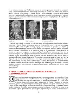 42
је за читавом влашћу над Трибалима, као да му заиста припада и многе је од угледних
међу Трибалима придобио као помагаче у подухвату; и Краљев син Урош, због очинске
власти, заратио је на стрица. И Јелена, његова (Урошева) мајка, једнако не верујући ни
сину ни мужевљевом брату Симеону, многе градове потчинивши и окруживши се знатном
војском, држала је власт за себе, никога не нападајући, нити покрећући рат. И најмоћнији
од великаша код њих
ЦАР УРОШ КРАЉ ВУКАШИН ПРОТОВЕСТИЈАР СТАН
(Трибала) оне слабије уклонише са власти и сваки себи потчињавајући оближње градове,
једни су у борби Краљу помагали, сами не учествујући нити му се као господару
потчињавајући, него шаљући помоћну војску као савезници и пријатељи, а други су
помагали стрицу Симеону; а неки од њих никоме нису пришли, него су, држећи постојећу
војску, гледали у будућност да се придруже оном ко би надвладао. Ромеји, који су за
толико време много и страшно пропатили од Трибала, добивши прилику да и оно што је
освојено поврате и да варварима траже казне за дрскости, због трајања грађанског рата и
побуна, сасвим некорисно су време страћили. Деспот Нићифор Дука, видећи настало
стање код Трибала и надајући се да ће брзо повратити очинску власт, а још и зато што је
Прељуб који је имао власт у Тесалији и сам умро, наоружавши бродове (тријере), отпло-
вио је из Еноса у Тесалију, остављајући супругу у Еносу. И искрцавши се, за кратко време
је освојио Тесалију, пошто му од оних тамо нико није пружио отпор, аи пошто су тесалци
спремно пришли и као из великог метежа трибалске власти пребегли у тиху и пуну мира
државу Ромеја.
Јован Кантакузин
СУКОБ ЛАЗАРА ХРЕБЕЉАНОВИЋА И НИКОЛЕ
АЛТОМАНОВИЋА
оменути Никола као момак беше велика јуначина и држаше ону покрајину Хума
коју је држао његов отац Алтоман за живота цара Стефана. Касније, кад је умро
његов стриц чија се област простирала од Дубровачког приморја до Ужица, заузе
и његове земље; доби и неке друге крајеве, све до Срема, и владаше до границе
Босне на Дрини. Био је велики јунак на оружју и спретан, али дрзак, непостојан у свим
својим делима и вероломан; врло лако се лаћао оружја и започињао рат са свим владарима
својим суседима. Верујући, дакле, да нема на свету храбријег и моћнијег од њега, поче
ратовати и харати границе Босне према Дрини, причињавајући велике штете босанском
 