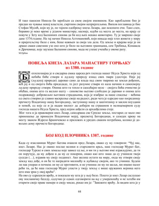44
И тако пакосни Никола би заробљен са свом својом имовином. Као заробљеник био је
предан на чување некој властели, смртним својим непријатељима. Њихов поглавица је био
Стефан Мусић, који му је, по тајном одобрењу кнеза Лазара, дао ископати очи. Тако слеп,
боравио је неко време у једном манастиру; касније, идући од места до места, на крају се
повуче у Зету код Балшиних синова да би код њих некако животарио. Ту је завршио своје
дане 1374.године. На тај начин Никола Алтомановић, који никада није хтео живети у миру
и пријатељству било с ким, беше кажњен за своја зла дела. Од земље и крајева које је он
држао сваки савезник узе оно што је било на његовим границама, сем Требиња, Конавала
и Драчевице, које заузеше Балшини синови, мада не узеше учешћа у овоме рату.
М.Орбин
ПОВЕЉА КНЕЗА ЛАЗАРА МАНАСТИРУ ГОРЊАКУ
из 1380. године
огоспознајна је и сведарна свака царска реч господа нашег Исуса Христа који од
небића биће створи и људску природу изнад свих твари удостоји. Није јој
(људској природи) даровао само да влада над свим тварима на земљи рођених,
већ јој и од својега бића придодаде, то јест разумне ствари из кала начини и самосвојну
људску природу створи. Онима што га топло и саосећајно воле – својега бића очинство је
обећао, онима што га жељно ишту – синовство његово слободно је даровао и онима што
подражавају добровољно његовим страдањима, која је изабрао за наше спасење – већима
од свега створио је славно васкрсење своје на радост, ради чега је одредио као посредницу
пречисту Владичицу нашу Богородицу, заступницу нашу и заштитницу и заклон поуздани
и помоћ, од које се и ја надам милост да добијем на страшном и нелицемерном суду
господа нашега Исуса Христа, пред којим анђели са арханђелима стоје.
Због тога и ја правоверни кнез Лазар, самодржац све Српске земље, постарах се мало ово
приношење да принесем Владичици мојој, пресветој Богородици, и сазидах цркву на
месту званом Ждрело Браничевско и приложих и уредих сваким потребама, колико је до-
вољно дому пречисте Богородице.
БОЈ КОД ПЛОЧНИКА 1387. године
Kада су изасланици Мурат Бегова изашли пред Лазара, овако су му говорили: “Чуј нас,
кнез Лазаре. Нас је овамо послао велики и старховити краљ, наш господар Мурат Бег,
господар Турске и свих земаља које зависе од ње, и ми ти у његово име изјављујемо, да ти
он поручује, да му дођеш и да му се покориш, онако као што знаш да су учинили твоји
суседи (…), изјавив му своју поданост. Ако желиш остати на миру, онда му отвори своју
земљу кад дође, и он ће те наградити милошћу и љубављу својом, ако то учиниш. Будеш
ли пак упоран и почнеш ли му се противити, и не учиниш ли му по жељи, ми имамо налог
рећи ти, да ће наш господар Мурат упасти у твоју земљу с више оружаних војника него
што има зрна у овој врећи”.
На ово су одрешили врећу, и показали му шта је у њој било. Пошто је кнез Лазар саслушао
ову посланичку беседу, одлучио је одмах одговорити на њу с умереношћу и не хотећи им
открити своје праве намере и своју мисао, рекао им је: ”Завежите врећу. Ја видим шта је у
 