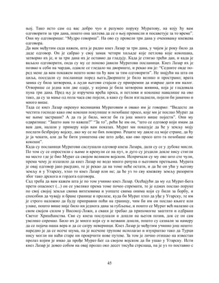 45
њој. Тако исто сам од вас добро чуо и разумео поруку Муратову, на коју ћу вам
одговорити за три дана, пошто она захтева да се о њој промисли и посаветује за то време”.
Они му одговорише: “Мудро говориш”. На ово су провели три дана у очекивању кнежева
одговора.
Да вам међутим сада кажем, шта је радио кнез Лазар за три дана, у чијем је року било да
даде одговор. Он је сабрао у свој замак четири хиљаде које петлова које кокошака,
затворио их је, и за три дана их је оставио да гладују. Када је стигао трећи дан, и када је
ваљало одговорити, онда су му се поново јавили Муратови посланици. Кнез Лазар их је
позвао к себи на чардак, одакле се гледало на двориште, и рекао им је: “Седните овде по-
ред мене да вам покажем нешто ново па ћу вам за тим одговорити”. Не знајући на шта он
циља, поседали су посланици поред њега.Двориште је било велико и пространо; врата
замка су била затворена, а људи његови стајали су припремни да изврше дати им налог.
Отворише се једна или две одаје, у којима је била затворена живина, која је гладовала
пуна три дана. Пред њу је изручена врећа проса, и петлови и кокошке навалише на ово
тако, да су за мање од пола часа све појели, а како су били изгладнели, појели би јамачно и
много више.
Тада се кнез Лазар окренуо весницима Муратовим и овако им је говорио: “Видесте ли
честита господо како ове кокоши покупише и позобаше просо, које ми је послао Мурат да
ме њиме застраши? А да га је било, могле би га још много више појести”. Они му
одвратише: “Зашто нам то кажеш?” “За то”, рећи ће им он, “што се одговор који имам да
вам дам, налази у примеру који вам показах. Мурат ми показује да ће у земљу моју
послати безбројну војску, ако му се не бих покорио. Реците му дакле од моје стране, да ћу
је ја чекати, али да ће бити уништена све што дође, као ово просо што га позобаше ове
кокоши”.
Када су посланици Муратови саслушали одговор кнеза Лазара, дали су се у дубоке мисли.
По том су се опростили с њиме и кренули се на пут, и дуго су јездили докле нису стигли
на место где је био Мурат са својом великом војском. Испричали су му ово што сте чули,
према чему је излазило да кнез Лазар не водо много рачуна о његовим претњама. Мурата
је овај одговор јако расрдио, те је рекао да на томе неће остати, и да ће он ући у његову
земљу и у Угарску, хтео то кнез Лазар или не; да ће уз то сву кнежеву земљу разорити
због тако дрскога и гордога одговора.
Сад треба да вам кажем шта је по том учинио кнез Лазар. Осећајући да му од Мурат-Бега
прети опасност (...) он се увелико према томе почео спремати, те је одмах послао поруке
по свој својој земљи свима витезовима и уопште свима онима који су били за борбу, и
способни да чувају и бране границе и пролазе, куда би Мурат хтео да уђе у Угарску, те им
је строго наложио да буду приправни поћи на границу, чим би им он послао књиге или
улаке, пошто више није било ни једнога дана за губљење, и пошто се Мурат већ налазио са
свом својом силом у Високој-Ложи, а сваки је требао да припомогне заштити и одбрани
Светог Хришћанства. Сви су кнеза послушали и дошли на његов позив, док се он сам
увелико спремао. Било их је много који су и незвани дошли, пошто су сазнали за намеру
да се појача наша вера и да се сатру неверници. Кнез Лазар је међутим учинио још нешто:
наредио је да се исече шума, па је исечене трупове исполагао и изукрштао тако да Турци
нису могли ни наћи старе ни прокрчити нове путеве. За том је лично отишао на известан
пролаз којим је имао да прође Мурат-Бег са својом војском да би ушао у Угарску. Исти
кнез Лазар је довео собом на овај пролаз око десет тисућа стрелаца, па је уз то поставио с
 